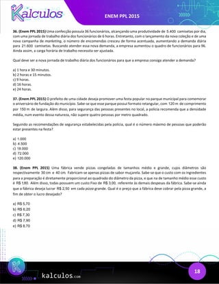 ENEM PPL 2015
18
36. (Enem PPL 2015) Uma confecção possuía 36 funcionários, alcançando uma produtividade de 5.400 camisetas por dia,
com uma jornada de trabalho diária dos funcionários de 6 horas. Entretanto, com o lançamento da nova coleção e de uma
nova campanha de marketing, o número de encomendas cresceu de forma acentuada, aumentando a demanda diária
para 21.600 camisetas. Buscando atender essa nova demanda, a empresa aumentou o quadro de funcionários para 96.
Ainda assim, a carga horária de trabalho necessita ser ajustada.
Qual deve ser a nova jornada de trabalho diária dos funcionários para que a empresa consiga atender a demanda?
a) 1 hora e 30 minutos.
b) 2 horas e 15 minutos.
c) 9 horas.
d) 16 horas.
e) 24 horas.
37. (Enem PPL 2015) O prefeito de uma cidade deseja promover uma festa popular no parque municipal para comemorar
o aniversário de fundação do município. Sabe-se que esse parque possui formato retangular, com 120 m de comprimento
por 150 m de largura. Além disso, para segurança das pessoas presentes no local, a polícia recomenda que a densidade
média, num evento dessa natureza, não supere quatro pessoas por metro quadrado.
Seguindo as recomendações de segurança estabelecidas pela polícia, qual é o número máximo de pessoas que poderão
estar presentes na festa?
a) 1.000
b) 4.500
c) 18.000
d) 72.000
e) 120.000
38. (Enem PPL 2015) Uma fábrica vende pizzas congeladas de tamanhos médio e grande, cujos diâmetros são
respectivamente 30 cm e 40 cm. Fabricam-se apenas pizzas de sabor muçarela. Sabe-se que o custo com os ingredientes
para a preparação é diretamente proporcional ao quadrado do diâmetro da pizza, e que na de tamanho médio esse custo
é R$ 1,80. Além disso, todas possuem um custo Fixo de R$ 3,00, referente às demais despesas da fábrica. Sabe-se ainda
que a fábrica deseja lucrar R$ 2,50 em cada pizza grande. Qual é o preço que a fábrica deve cobrar pela pizza grande, a
fim de obter o lucro desejado?
a) R$ 5,70
b) R$ 6,20
c) R$ 7,30
d) R$ 7,90
e) R$ 8,70
 