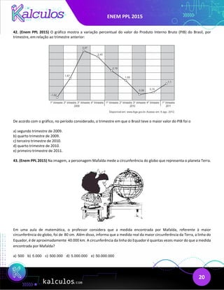 ENEM PPL 2015
20
42. (Enem PPL 2015) O gráfico mostra a variação percentual do valor do Produto Interno Bruto (PIB) do Brasil, por
trimestre, em relação ao trimestre anterior:
De acordo com o gráfico, no período considerado, o trimestre em que o Brasil teve o maior valor do PIB foi o
a) segundo trimestre de 2009.
b) quarto trimestre de 2009.
c) terceiro trimestre de 2010.
d) quarto trimestre de 2010.
e) primeiro trimestre de 2011.
43. (Enem PPL 2015) Na imagem, a personagem Mafalda mede a circunferência do globo que representa o planeta Terra.
Em uma aula de matemática, o professor considera que a medida encontrada por Mafalda, referente à maior
circunferência do globo, foi de 80 cm. Além disso, informa que a medida real da maior circunferência da Terra, a linha do
Equador, é de aproximadamente 40.000 km. A circunferência da linha do Equador é quantas vezes maior do que a medida
encontrada por Mafalda?
a) 500 b) 5.000 c) 500.000 d) 5.000.000 e) 50.000.000
 