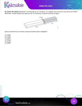 ENEM PPL 2015
22
45. (Enem PPL 2015) Atendendo à encomenda de um mecânico, um soldador terá de juntar duas barras de metais
diferentes. A solda utilizada tem espessura de 18 milímetros, conforme ilustrado na figura.
Qual o comprimento, em metros, da peça resultante após a soldagem?
a) 2,0230
b) 2,2300
c) 2,5018
d) 2,5180
e) 2,6800
 