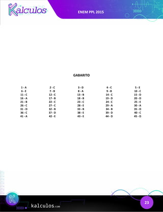 ENEM PPL 2015
23
GABARITO
1 - A 2 - C 3 - D 4 - C 5 - E
6 - E 7 - B 8 - A 9 - B 10 - C
11 - C 12 - C 13 - B 14 - C 15 - D
16 - A 17 - B 18 - B 19 - D 20 - D
21 - B 22 - C 23 - C 24 - C 25 - E
26 - C 27 - C 28 - E 29 - A 30 - A
31 - D 32 - B 33 - B 34 - B 35 - D
36 - C 37 - D 38 - E 39 - D 40 - C
41 - A 42 - E 43 - E 44 - D 45 - D
 