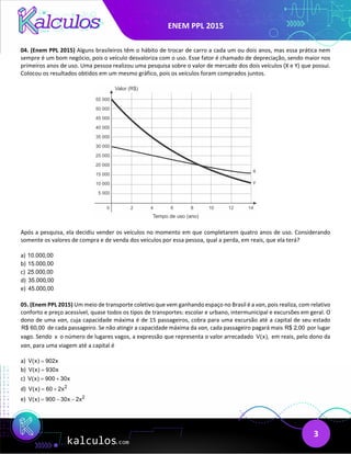 ENEM PPL 2015
3
04. (Enem PPL 2015) Alguns brasileiros têm o hábito de trocar de carro a cada um ou dois anos, mas essa prática nem
sempre é um bom negócio, pois o veículo desvaloriza com o uso. Esse fator é chamado de depreciação, sendo maior nos
primeiros anos de uso. Uma pessoa realizou uma pesquisa sobre o valor de mercado dos dois veículos (X e Y) que possui.
Colocou os resultados obtidos em um mesmo gráfico, pois os veículos foram comprados juntos.
Após a pesquisa, ela decidiu vender os veículos no momento em que completarem quatro anos de uso. Considerando
somente os valores de compra e de venda dos veículos por essa pessoa, qual a perda, em reais, que ela terá?
a) 10.000,00
b) 15.000,00
c) 25.000,00
d) 35.000,00
e) 45.000,00
05. (Enem PPL 2015) Um meio de transporte coletivo que vem ganhando espaço no Brasil é a van, pois realiza, com relativo
conforto e preço acessível, quase todos os tipos de transportes: escolar e urbano, intermunicipal e excursões em geral. O
dono de uma van, cuja capacidade máxima é de 15 passageiros, cobra para uma excursão até a capital de seu estado
R$ 60,00 de cada passageiro. Se não atingir a capacidade máxima da van, cada passageiro pagará mais R$ 2,00 por lugar
vago. Sendo x o número de lugares vagos, a expressão que representa o valor arrecadado V(x), em reais, pelo dono da
van, para uma viagem até a capital é
a) V(x) 902x
=
b) V(x) 930x
=
c) V(x) 900 30x
= +
d) 2
V(x) 60 2x
= +
e) 2
V(x) 900 30x 2x
= − −
 
