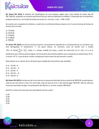 ENEM PPL 2015
4
06. (Enem PPL 2015) O sindicato de trabalhadores de uma empresa sugere que o piso salarial da classe seja de
R$ 1.800,00, propondo um aumento percentual fixo por cada ano dedicado ao trabalho. A expressão que corresponde à
proposta salarial (s), em função do tempo de serviço (t), em anos, é t
s(t) 1.800 (1,03) .
= ⋅
De acordo com a proposta do sindicato, o salário de um profissional dessa empresa com 2 anos de tempo de tempo de
serviço será, em reais,
a) 7.416,00.
b) 3.819,24.
c) 3.709,62.
d) 3.708,00.
e) 1909,62.
07. (Enem PPL 2015) Um técnico precisa consertar o termostato do aparelho de ar-condicionado de um escritório, que
está desregulado. A temperatura T, em graus Celsius, no escritório, varia de acordo com a função
T(h) A B sen (h 12) ,
12
π
 
=
+ −
 
 
sendo h o tempo, medido em horas, a partir da meia-noite (0 h 24)
≤ ≤ e A e B os
parâmetros que o técnico precisa regular. Os funcionários do escritório pediram que a temperatura máxima fosse 26 C,
°
a mínima 18 C,
° e que durante a tarde a temperatura fosse menor do que durante a manhã.
Quais devem ser os valores de A e de B para que o pedido dos funcionários seja atendido?
a) A 18 e B 8
= =
b) A 22 e B 4
= = −
c) A 22 e B 4
= =
d) A 26 e B 8
= = −
e) A 26 e B 8
= =
08. (Enem PPL 2015) Uma barraca de tiro ao alvo de um parque de diversões dará um prêmio de R$20,00 ao participante,
cada vez que ele acertar o alvo. Por outro lado, cada vez que ele errar o alvo deverá pagar R$10,00. Não há cobrança
inicial para participar do jogo. Um participante deu 80 tiros e, ao final, recebeu R$100,00.
Qual foi o número de vezes que esse participante acertou o alvo?
a) 30
b) 36
c) 50
d) 60
e) 64
 