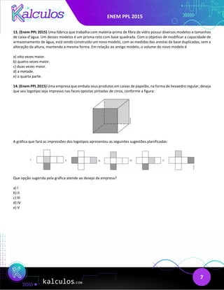 ENEM PPL 2015
7
13. (Enem PPL 2015) Uma fábrica que trabalha com matéria-prima de fibra de vidro possui diversos modelos e tamanhos
de caixa-d’água. Um desses modelos é um prisma reto com base quadrada. Com o objetivo de modificar a capacidade de
armazenamento de água, está sendo construído um novo modelo, com as medidas das arestas da base duplicadas, sem a
alteração da altura, mantendo a mesma forma. Em relação ao antigo modelo, o volume do novo modelo é
a) oito vezes maior.
b) quatro vezes maior.
c) duas vezes maior.
d) a metade.
e) a quarta parte.
14. (Enem PPL 2015) Uma empresa que embala seus produtos em caixas de papelão, na forma de hexaedro regular, deseja
que seu logotipo seja impresso nas faces opostas pintadas de cinza, conforme a figura:
A gráfica que fará as impressões dos logotipos apresentou as seguintes sugestões planificadas:
Que opção sugerida pela gráfica atende ao desejo da empresa?
a) I
b) II
c) III
d) IV
e) V
 