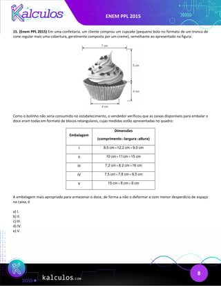 ENEM PPL 2015
8
15. (Enem PPL 2015) Em uma confeitaria, um cliente comprou um cupcake (pequeno bolo no formato de um tronco de
cone regular mais uma cobertura, geralmente composta por um creme), semelhante ao apresentado na figura:
Como o bolinho não seria consumido no estabelecimento, o vendedor verificou que as caixas disponíveis para embalar o
doce eram todas em formato de blocos retangulares, cujas medidas estão apresentadas no quadro:
Embalagem
Dimensões
× ×
comprimento  largura  a
( ltura)
I 8,5 cm 12,2 cm 9,0 cm
× ×
II 10 cm 11cm 15 cm
× ×
III 7,2 cm 8,2 cm 16 cm
× ×
IV 7,5 cm 7,8 cm 9,5 cm
× ×
V 15 cm 8 cm 9 cm
× ×
A embalagem mais apropriada para armazenar o doce, de forma a não o deformar e com menor desperdício de espaço
na caixa, é
a) I.
b) II.
c) III.
d) IV.
e) V.
 