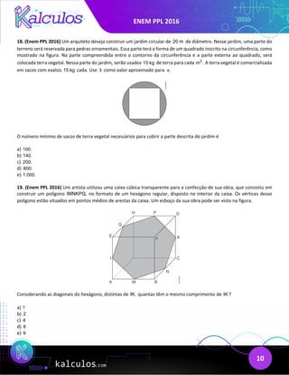 ENEM PPL 2016
10
18. (Enem PPL 2016) Um arquiteto deseja construir um jardim circular de 20 m de diâmetro. Nesse jardim, uma parte do
terreno será reservada para pedras ornamentais. Essa parte terá a forma de um quadrado inscrito na circunferência, como
mostrado na figura. Na parte compreendida entre o contorno da circunferência e a parte externa ao quadrado, será
colocada terra vegetal. Nessa parte do jardim, serão usados 15 kg de terra para cada 2
m . A terra vegetal é comercializada
em sacos com exatos 15 kg cada. Use 3 como valor aproximado para .
π
O número mínimo de sacos de terra vegetal necessários para cobrir a parte descrita do jardim é
a) 100.
b) 140.
c) 200.
d) 800.
e) 1.000.
19. (Enem PPL 2016) Um artista utilizou uma caixa cúbica transparente para a confecçăo de sua obra, que consistiu em
construir um polígono IMNKPQ, no formato de um hexágono regular, disposto no interior da caixa. Os vértices desse
polígono estăo situados em pontos médios de arestas da caixa. Um esboço da sua obra pode ser visto na figura.
Considerando as diagonais do hexágono, distintas de IK, quantas têm o mesmo comprimento de IK?
a) 1
b) 2
c) 4
d) 8
e) 9
 