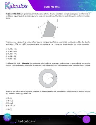 ENEM PPL 2016
11
20. (Enem PPL 2016) Um gesseiro que trabalhava na reforma de uma casa lidava com placas de gesso com formato de
pentágono regular quando percebeu que uma peça estava quebrada, faltando uma parte triangular, conforme mostra a
figura.
Para recompor a peça, ele precisou refazer a parte triangular que faltava e, para isso, anotou as medidas dos ângulos
ˆ ˆ
x EAD, y EDA
= = e ˆ
z AED
= do triângulo ADE. As medidas x, y e z, em graus, desses ângulos são, respectivamente,
a) 18,18 e 108.
b) 24, 48 e 108.
c) 36, 36 e 108.
d) 54, 54 e 72.
e) 60, 60 e 60.
21. (Enem PPL 2016 - Adaptada) No projeto de arborização de uma praça está prevista a construção de um canteiro
circular. Esse canteiro será constituído de uma área central e de uma faixa circular ao seu redor, conforme ilustra a figura.
Deseja-se que a área central seja igual a metade da área da faixa circular sombreada. A relação entre os raios do canteiro
(R) e da área central (r) deverá ser
a) R 2r
=
b) R r 2
=
c) R r 3
=
d) 2
R r 2r
= +
e)
3
R r
2
=
 
