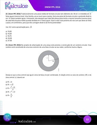 ENEM PPL 2016
12
22. (Enem PPL 2016) Tradicionalmente uma pizza média de formato circular tem diâmetro de 30 cm e é dividida em 8
fatias iguais (mesma área). Uma família, ao se reunir para o jantar, fará uma pizza de formato circular e pretende dividi-la
em 10 fatias também iguais. Entretanto, eles desejam que cada fatia dessa pizza tenha o mesmo tamanho (mesma área)
de cada fatia da pizza média quando dividida em 8 fatias iguais. Qual o valor mais próximo do raio com que deve ser feita
a pizza, em centímetro, para que eles consigam dividi-Ia da forma pretendida?
Use 2,2 como aproximação para 5.
a) 15,00
b) 16,50
c) 18,75
d) 33,00
e) 37,50
23. (Enem PPL 2016) No projeto de arborização de uma praça está prevista a construção de um canteiro circular. Esse
canteiro será constituído de uma área central e de uma faixa circular ao seu redor, conforme ilustra a figura.
Deseja-se que a área central seja igual à área da faixa circular sombreada. A relação entre os raios do canteiro (R) e da
área central (r) deverá ser
a) R 2r
=
b) R r 2
=
c)
2
r 2r
R
2
+
=
d) 2
R r 2r
= +
e)
3
R r
2
=
 