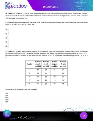 ENEM PPL 2016
13
24. (Enem PPL 2016) Um ciclista A usou uma bicicleta com rodas com diâmetros medindo 60 cm e percorreu, com ela,
10 km. Um ciclista B usou outra bicicleta com rodas cujos diâmetros mediam 40 cm e percorreu, com ela, 5 km. Considere
3,14 como aproximação para .
π
A relação entre o número de voltas efetuadas pelas rodas da bicicleta do ciclista A e o número de voltas efetuadas pelas
rodas da bicicleta do ciclista B é dada por
a)
1
2
b)
2
3
c)
3
4
d)
4
3
e)
3
2
25. (Enem PPL 2016) O presidente de um time de futebol quer contratar um atacante para seu elenco e um empresário
lhe ofereceu cinco jogadores. Ele deseja contratar o jogador que obteve a maior média de gols nos anos de 2010 a 2013.
O quadro apresenta o número de gols marcados nos anos de 2010 a 2013 por cada um dos cinco jogadores: I, II, III, IV e
V.
Jogador
Número
de gols
em 2010
Número
de gols
em 2011
Número
de gols
em 2012
Número
de gols
em 2013
I 21 21 24 21
II 20 21 22 22
III 26 21 20 21
IV 23 23 19 18
V 16 21 26 16
O presidente do time deve contratar o jogador
a) I.
b) II.
c) III.
d) IV.
e) V.
 