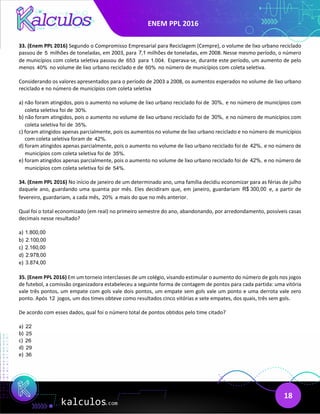 ENEM PPL 2016
18
33. (Enem PPL 2016) Segundo o Compromisso Empresarial para Reciclagem (Cempre), o volume de lixo urbano reciclado
passou de 5 milhões de toneladas, em 2003, para 7,1 milhões de toneladas, em 2008. Nesse mesmo período, o número
de municípios com coleta seletiva passou de 653 para 1.004. Esperava-se, durante este período, um aumento de pelo
menos 40% no volume de lixo urbano reciclado e de 60% no número de municípios com coleta seletiva.
Considerando os valores apresentados para o período de 2003 a 2008, os aumentos esperados no volume de lixo urbano
reciclado e no número de municípios com coleta seletiva
a) não foram atingidos, pois o aumento no volume de lixo urbano reciclado foi de 30%, e no número de municípios com
coleta seletiva foi de 30%.
b) não foram atingidos, pois o aumento no volume de lixo urbano reciclado foi de 30%, e no número de municípios com
coleta seletiva foi de 35%.
c) foram atingidos apenas parcialmente, pois os aumentos no volume de lixo urbano reciclado e no número de municípios
com coleta seletiva foram de 42%.
d) foram atingidos apenas parcialmente, pois o aumento no volume de lixo urbano reciclado foi de 42%, e no número de
municípios com coleta seletiva foi de 35%.
e) foram atingidos apenas parcialmente, pois o aumento no volume de lixo urbano reciclado foi de 42%, e no número de
municípios com coleta seletiva foi de 54%.
34. (Enem PPL 2016) No início de janeiro de um determinado ano, uma família decidiu economizar para as férias de julho
daquele ano, guardando uma quantia por mês. Eles decidiram que, em janeiro, guardariam R$ 300,00 e, a partir de
fevereiro, guardariam, a cada mês, 20% a mais do que no mês anterior.
Qual foi o total economizado (em real) no primeiro semestre do ano, abandonando, por arredondamento, possíveis casas
decimais nesse resultado?
a) 1.800,00
b) 2.100,00
c) 2.160,00
d) 2.978,00
e) 3.874,00
35. (Enem PPL 2016) Em um torneio interclasses de um colégio, visando estimular o aumento do número de gols nos jogos
de futebol, a comissão organizadora estabeleceu a seguinte forma de contagem de pontos para cada partida: uma vitória
vale três pontos, um empate com gols vale dois pontos, um empate sem gols vale um ponto e uma derrota vale zero
ponto. Após 12 jogos, um dos times obteve como resultados cinco vitórias e sete empates, dos quais, três sem gols.
De acordo com esses dados, qual foi o número total de pontos obtidos pelo time citado?
a) 22
b) 25
c) 26
d) 29
e) 36
 