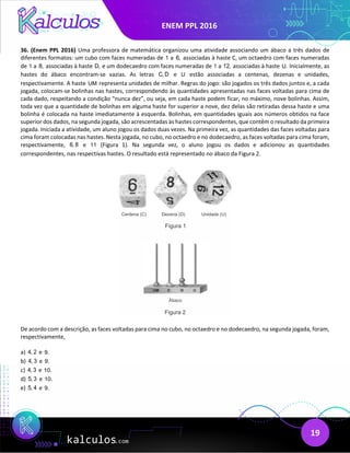 ENEM PPL 2016
19
36. (Enem PPL 2016) Uma professora de matemática organizou uma atividade associando um ábaco a três dados de
diferentes formatos: um cubo com faces numeradas de 1 a 6, associadas à haste C, um octaedro com faces numeradas
de 1 a 8, associadas à haste D, e um dodecaedro com faces numeradas de 1 a 12, associadas à haste U. Inicialmente, as
hastes do ábaco encontram-se vazias. As letras C, D e U estão associadas a centenas, dezenas e unidades,
respectivamente. A haste UM representa unidades de milhar. Regras do jogo: são jogados os três dados juntos e, a cada
jogada, colocam-se bolinhas nas hastes, correspondendo às quantidades apresentadas nas faces voltadas para cima de
cada dado, respeitando a condição “nunca dez”, ou seja, em cada haste podem ficar, no máximo, nove bolinhas. Assim,
toda vez que a quantidade de bolinhas em alguma haste for superior a nove, dez delas são retiradas dessa haste e uma
bolinha é colocada na haste imediatamente à esquerda. Bolinhas, em quantidades iguais aos números obtidos na face
superior dos dados, na segunda jogada, são acrescentadas às hastes correspondentes, que contêm o resultado da primeira
jogada. Iniciada a atividade, um aluno jogou os dados duas vezes. Na primeira vez, as quantidades das faces voltadas para
cima foram colocadas nas hastes. Nesta jogada, no cubo, no octaedro e no dodecaedro, as faces voltadas para cima foram,
respectivamente, 6, 8 e 11 (Figura 1). Na segunda vez, o aluno jogou os dados e adicionou as quantidades
correspondentes, nas respectivas hastes. O resultado está representado no ábaco da Figura 2.
De acordo com a descrição, as faces voltadas para cima no cubo, no octaedro e no dodecaedro, na segunda jogada, foram,
respectivamente,
a) 4, 2 e 9.
b) 4, 3 e 9.
c) 4, 3 e 10.
d) 5, 3 e 10.
e) 5, 4 e 9.
 