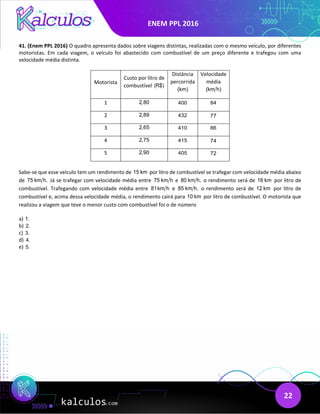 ENEM PPL 2016
22
41. (Enem PPL 2016) O quadro apresenta dados sobre viagens distintas, realizadas com o mesmo veículo, por diferentes
motoristas. Em cada viagem, o veículo foi abastecido com combustível de um preço diferente e trafegou com uma
velocidade média distinta.
Motorista
Custo por litro de
combustível (R$)
Distância
percorrida
(km)
Velocidade
média
(km h)
1 2,80 400 84
2 2,89 432 77
3 2,65 410 86
4 2,75 415 74
5 2,90 405 72
Sabe-se que esse veículo tem um rendimento de 15 km por litro de combustível se trafegar com velocidade média abaixo
de 75 km h. Já se trafegar com velocidade média entre 75 km h e 80 km h, o rendimento será de 16 km por litro de
combustível. Trafegando com velocidade média entre 81km h e 85 km h, o rendimento será de 12 km por litro de
combustível e, acima dessa velocidade média, o rendimento cairá para 10 km por litro de combustível. O motorista que
realizou a viagem que teve o menor custo com combustível foi o de número
a) 1.
b) 2.
c) 3.
d) 4.
e) 5.
 