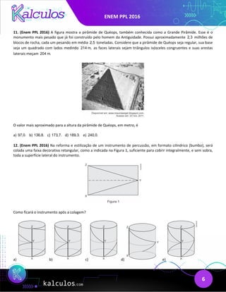 ENEM PPL 2016
6
11. (Enem PPL 2016) A figura mostra a pirâmide de Quéops, também conhecida como a Grande Pirâmide. Esse é o
monumento mais pesado que já foi construído pelo homem da Antiguidade. Possui aproximadamente 2,3 milhões de
blocos de rocha, cada um pesando em média 2,5 toneladas. Considere que a pirâmide de Quéops seja regular, sua base
seja um quadrado com lados medindo 214 m, as faces laterais sejam triângulos isósceles congruentes e suas arestas
laterais meçam 204 m.
O valor mais aproximado para a altura da pirâmide de Quéops, em metro, é
a) 97,0. b) 136,8. c) 173,7. d) 189,3. e) 240,0.
12. (Enem PPL 2016) Na reforma e estilização de um instrumento de percussão, em formato cilíndrico (bumbo), será
colada uma faixa decorativa retangular, como a indicada na Figura 1, suficiente para cobrir integralmente, e sem sobra,
toda a superfície lateral do instrumento.
Como ficará o instrumento após a colagem?
a) b) c) d) e)
 