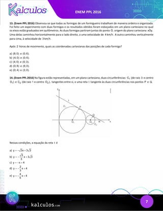 ENEM PPL 2016
7
13. (Enem PPL 2016) Observou-se que todas as formigas de um formigueiro trabalham de maneira ordeira e organizada.
Foi feito um experimento com duas formigas e os resultados obtidos foram esboçados em um plano cartesiano no qual
os eixos estão graduados em quilômetros. As duas formigas partiram juntas do ponto O, origem do plano cartesiana xOy.
Uma delas caminhou horizontalmente para o lado direito, a uma velocidade de 4 km h. A outra caminhou verticalmente
para cima, à velocidade de 3 km h.
Após 2 horas de movimento, quais as coordenadas cartesianas das posições de cada formiga?
a) (8; 0) e (0; 6).
b) (4; 0) e (0; 6).
c) (4; 0) e (0; 3).
d) (0; 8) e (6; 0).
e) (0; 4) e (3; 0).
14. (Enem PPL 2016) Na figura estão representadas, em um plano cartesiano, duas circunferências: 1
C (de raio 3 e centro
1
O ) e 2
C (de raio 1 e centro 2
O ), tangentes entre si, e uma reta t tangente às duas circunferências nos pontos P e Q.
Nessas condições, a equação da reta t é
a) y 3x 3 3
=
− +
b)
3
y x 3 3
3
=
− +
c) y x 4
=
− +
d)
2
y x 4
3
=
− +
e)
4
y x 4
5
=
− +
 