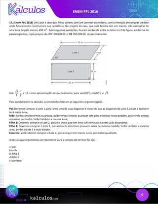 ENEM PPL 2016
9
17. (Enem PPL 2016) Um casal e seus dois filhos saíram, com um corretor de imóveis, com a intenção de comprar um lote
onde futuramente construiriam sua residência. No projeto da casa, que esta família tem em mente, irão necessitar de
uma área de pelo menos 2
400 m . Após algumas avaliações, ficaram de decidir entre os lotes 1 e 2 da figura, em forma de
paralelogramos, cujos preços são R$ 100.000,00 e R$ 150.000,00, respectivamente.
Use
3 1
,
2 2
e 1,7 como aproximações respectivamente, para sen(60 ), cos(60 )
° ° e 3.
Para colaborarem na decisão, os envolvidos fizeram as seguintes argumentações:
Pai: Devemos comprar o Lote 1, pois como uma de suas diagonais é maior do que as diagonais do Lote 2, o Lote 1 também
terá maior área;
Mãe: Se desconsiderarmos os preços, poderemos comprar qualquer lote para executar nosso projeto, pois tendo ambos
o mesmo perímetro, terão também a mesma área;
Filho 1: Devemos comprar o Lote 2, pois é o único que tem área suficiente para a execução do projeto;
Filho 2: Devemos comprar o Lote 1, pois como os dois lotes possuem lados de mesma medida, terão também a mesma
área, porém o Lote 1 é mais barato;
Corretor: Vocês devem comprar o Lote 2, pois é o que tem menor custo por metro quadrado.
A pessoa que argumentou corretamente para a compra do terreno foi o(a)
a) pai
b) mãe
c) filho 1
d) filho 2
e) corretor
 