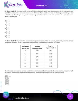 ENEM PPL 2017
14
23. (Enem PPL 2017) Um motorista de um carro flex (bicombustível) calcula que, abastecido com 45 litros de gasolina ou
com 60 litros de etanol, o carro percorre a mesma distância. Chamando de x o valor do litro de gasolina e de y o valor
do litro de etanol, a situação em que abastecer com gasolina é economicamente mais vantajosa do que abastecer com
etanol é expressa por
a)
x 4
y 3
=
b)
x 3
y 4
=
c)
x 4
y 3
>
d)
x 3
y 4
>
e)
x 4
y 3
<
24. (Enem PPL 2017) No próximo fim de semana, uma pessoa receberá visitas em sua casa, precisando, portanto, comprar
refrigerante. Para isso, ela fez a pesquisa de preços em dois supermercados e montou esta tabela.
Volume da
garrafa PET
(L)
Preço no
Supermercado A
(R$)
Preço no
Supermercado B
(R$)
0,5 2,10 2,00
1,5 2,70 3,00
2,0 4,20 3,20
2,5 6,00 4,70
3,0 6,90 5,00
Ela pretende comprar apenas garrafas que tenham a mesma capacidade. Independentemente de em qual supermercado
essa pessoa fará a compra, a fim de ter o menor custo, ela deverá adquirir garrafas com que capacidade?
a) 500 mL
b) 1
,5 L
c) 2,0 L
d) 2,5 L
e) 3,0 L
 