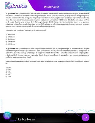 ENEM PPL 2017
15
25. (Enem PPL 2017) Uma indústria tem um setor totalmente automatizado. São quatro máquinas iguais, que trabalham
simultânea e ininterruptamente durante uma jornada de 6 horas. Após esse período, as máquinas são desligadas por 30
minutos para manutenção. Se alguma máquina precisar de mais manutenção, ficará parada até a próxima manutenção.
Certo dia, era necessário que as quatro máquinas produzissem um total de 9.000 itens. O trabalho começou a ser feito
às 8 horas. Durante uma jornada de 6 horas, produziram 6.000 itens, mas na manutenção observou-se que uma
máquina precisava ficar parada. Quando o serviço foi finalizado, as três máquinas que continuaram operando passaram
por uma nova manutenção, chamada de manutenção de esgotamento.
Em que horário começou a manutenção de esgotamento?
a) 16h 45 min
b) 18h 30 min
c) 19h 50 min
d) 21h 15 min
e) 22h 30 min
26. (Enem PPL 2017) Uma televisão pode ser posicionada de modo que se consiga enxergar os detalhes de uma imagem
em alta definição. Considere que a distância ideal, com conforto visual, para se assistir à televisão de 32 polegadas é de
1,8 metros. Suponha que haja uma relação de proporcionalidade direta entre o tamanho da tela (medido em polegada) e
a distância ideal. Considere que um espectador dispõe de uma televisão de 60 polegadas e que ele deseja se posicionar
em frente a ela, com conforto visual.
A distância da televisão, em metro, em que o espectador deve se posicionar para que tenha conforto visual é mais próxima
de
a) 0,33.
b) 0,96.
c) 1,57.
d) 3,37.
e) 3,60.
 