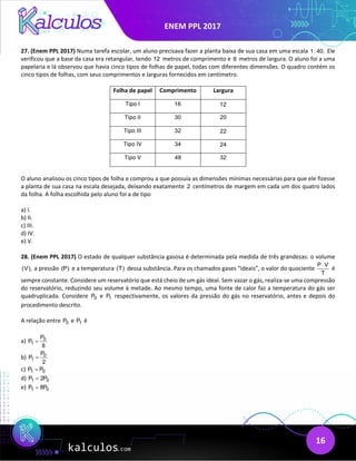 ENEM PPL 2017
16
27. (Enem PPL 2017) Numa tarefa escolar, um aluno precisava fazer a planta baixa de sua casa em uma escala 1: 40. Ele
verificou que a base da casa era retangular, tendo 12 metros de comprimento e 8 metros de largura. O aluno foi a uma
papelaria e lá observou que havia cinco tipos de folhas de papel, todas com diferentes dimensões. O quadro contém os
cinco tipos de folhas, com seus comprimentos e larguras fornecidos em centímetro.
Folha de papel Comprimento Largura
Tipo I 16 12
Tipo II 30 20
Tipo III 32 22
Tipo IV 34 24
Tipo V 48 32
O aluno analisou os cinco tipos de folha e comprou a que possuía as dimensões mínimas necessárias para que ele fizesse
a planta de sua casa na escala desejada, deixando exatamente 2 centímetros de margem em cada um dos quatro lados
da folha. A folha escolhida pelo aluno foi a de tipo
a) I.
b) II.
c) III.
d) IV.
e) V.
28. (Enem PPL 2017) O estado de qualquer substância gasosa é determinada pela medida de três grandezas: o volume
(V), a pressão (P) e a temperatura (T) dessa substância. Para os chamados gases “ideais”, o valor do quociente
P V
T
⋅
é
sempre constante. Considere um reservatório que está cheio de um gás ideal. Sem vazar o gás, realiza-se uma compressão
do reservatório, reduzindo seu volume à metade. Ao mesmo tempo, uma fonte de calor faz a temperatura do gás ser
quadruplicada. Considere 0
P e 1
P respectivamente, os valores da pressão do gás no reservatório, antes e depois do
procedimento descrito.
A relação entre 0
P e 1
P é
a) 0
1
P
P
8
=
b) 0
1
P
P
2
=
c) 1 0
P P
=
d) 1 0
P 2P
=
e) 1 0
P 8P
=
 