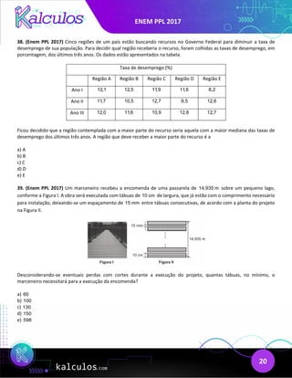 ENEM PPL 2017
20
38. (Enem PPL 2017) Cinco regiões de um país estão buscando recursos no Governo Federal para diminuir a taxa de
desemprego de sua população. Para decidir qual região receberia o recurso, foram colhidas as taxas de desemprego, em
porcentagem, dos últimos três anos. Os dados estão apresentados na tabela.
Taxa de desemprego (%)
Região A Região B Região C Região D Região E
Ano I 12,1 12,5 11,9 11,6 8,2
Ano II 11,7 10,5 12,7 9,5 12,6
Ano III 12,0 11,6 10,9 12,8 12,7
Ficou decidido que a região contemplada com a maior parte do recurso seria aquela com a maior mediana das taxas de
desemprego dos últimos três anos. A região que deve receber a maior parte do recurso é a
a) A
b) B
c) C
d) D
e) E
39. (Enem PPL 2017) Um marceneiro recebeu a encomenda de uma passarela de 14,935 m sobre um pequeno lago,
conforme a Figura I. A obra será executada com tábuas de 10 cm de largura, que já estão com o comprimento necessário
para instalação, deixando-se um espaçamento de 15 mm entre tábuas consecutivas, de acordo com a planta do projeto
na Figura II.
Desconsiderando-se eventuais perdas com cortes durante a execução do projeto, quantas tábuas, no mínimo, o
marceneiro necessitará para a execução da encomenda?
a) 60
b) 100
c) 130
d) 150
e) 598
 