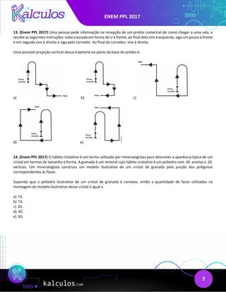 ENEM PPL 2017
7
13. (Enem PPL 2017) Uma pessoa pede informação na recepção de um prédio comercial de como chegar a uma sala, e
recebe as seguintes instruções: suba a escada em forma de U à frente, ao final dela vire à esquerda, siga um pouco à frente
e em seguida vire à direita e siga pelo corredor. Ao final do corredor, vire à direita.
Uma possível projeção vertical dessa trajetória no plano da base do prédio é:
a) b) c)
d) e)
14. (Enem PPL 2017) O hábito cristalino é um termo utilizado por mineralogistas para descrever a aparência típica de um
cristal em termos de tamanho e forma. A granada é um mineral cujo hábito cristalino é um poliedro com 30 arestas e 20
vértices. Um mineralogista construiu um modelo ilustrativo de um cristal de granada pela junção dos polígonos
correspondentes às faces.
Supondo que o poliedro ilustrativo de um cristal de granada é convexo, então a quantidade de faces utilizadas na
montagem do modelo ilustrativo desse cristal é igual a
a) 10.
b) 12.
c) 25.
d) 42.
e) 50.
 