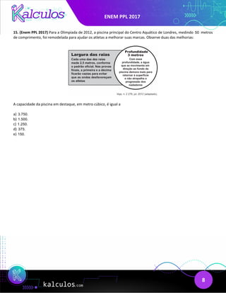 ENEM PPL 2017
8
15. (Enem PPL 2017) Para a Olimpíada de 2012, a piscina principal do Centro Aquático de Londres, medindo 50 metros
de comprimento, foi remodelada para ajudar os atletas a melhorar suas marcas. Observe duas das melhorias:
A capacidade da piscina em destaque, em metro cúbico, é igual a
a) 3.750.
b) 1.500.
c) 1.250.
d) 375.
e) 150.
 