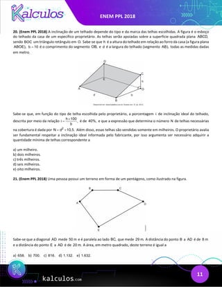 ENEM PPL 2018
11
20. (Enem PPL 2018) A inclinação de um telhado depende do tipo e da marca das telhas escolhidas. A figura é o esboço
do telhado da casa de um específico proprietário. As telhas serão apoiadas sobre a superfície quadrada plana ABCD,
sendo BOC um triângulo retângulo em O. Sabe-se que h é a altura do telhado em relação ao forro da casa (a figura plana
ABOE), b 10
= é o comprimento do segmento OB, e d é a largura do telhado (segmento AB), todas as medidas dadas
em metro.
Sabe-se que, em função do tipo de telha escolhida pelo proprietário, a porcentagem i de inclinação ideal do telhado,
descrita por meio da relação
h 100
i ,
b
×
= é de 40%, e que a expressão que determina o número N de telhas necessárias
na cobertura é dada por 2
N d 10,5.
= × Além disso, essas telhas são vendidas somente em milheiros. O proprietário avalia
ser fundamental respeitar a inclinação ideal informada pelo fabricante, por isso argumenta ser necessário adquirir a
quantidade mínima de telhas correspondente a
a) um milheiro.
b) dois milheiros.
c) três milheiros.
d) seis milheiros.
e) oito milheiros.
21. (Enem PPL 2018) Uma pessoa possui um terreno em forma de um pentágono, como ilustrado na figura.
Sabe-se que a diagonal AD mede 50 m e é paralela ao lado BC, que mede 29 m. A distância do ponto B a AD é de 8 m
e a distância do ponto E a AD é de 20 m. A área, em metro quadrado, deste terreno é igual a
a) 658. b) 700. c) 816. d) 1.132. e) 1.632.
 