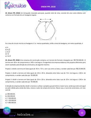 ENEM PPL 2018
12
22. (Enem PPL 2018) Um brinquedo chamado pula-pula, quando visto de cima, consiste de uma cama elástica com
contorno em formato de um hexágono regular.
Se a área do círculo inscrito no hexágono é 3π metros quadrados, então a área do hexágono, em metro quadrado, é
a) 9
b) 6 3
c) 9 2
d) 12
e) 12 3
23. (Enem PPL 2018) Uma empresa de construção comprou um terreno de formato retangular por R$ 700.000,00. O
terreno tem 90 m de comprimento e 240 m de largura. O engenheiro da empresa elaborou três projetos diferentes para
serem avaliados pela direção da construtora, da seguinte maneira:
Projeto 1: dividir o terreno em lotes iguais de 45 m 10 m,
× sem ruas entre os lotes, e vender cada lote por R$ 23.000,00;
Projeto 2: dividir o terreno em lotes iguais de 20 m 30 m,
× deixando entre lotes ruas de 10 m de largura e 240 m de
comprimento, e vender cada lote por 35.000,00.
Projeto 3: dividir o terreno em lotes iguais de 35 m 20 m,
× deixando entre lotes ruas de 20 m de largura e 240 m de
comprimento, e vender cada lote por 45.000,00.
A direção da empresa decidiu dividir o terreno e utilizar o projeto que permitirá o maior lucro, sendo que este será igual
ao valor obtido pela venda dos lotes, menos o valor da compra do terreno. Nesse caso, o lucro da construtora, em real,
será de
a) 380.000,00.
b) 404.000,00.
c) 1.104.000,00.
d) 1.120.000,00.
e) 1.460.000,00.
 