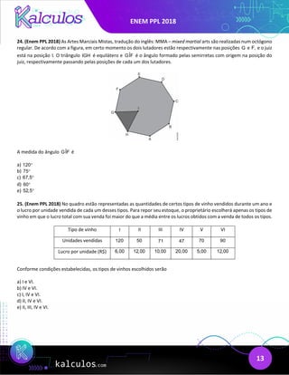 ENEM PPL 2018
13
24. (Enem PPL 2018) As Artes Marciais Mistas, tradução do inglês: MMA – mixed martial arts são realizadas num octógono
regular. De acordo com a figura, em certo momento os dois lutadores estão respectivamente nas posições G e F, e o juiz
está na posição I. O triângulo IGH é equilátero e ˆ
GIF é o ângulo formado pelas semirretas com origem na posição do
juiz, respectivamente passando pelas posições de cada um dos lutadores.
A medida do ângulo ˆ
GIF é
a) 120°
b) 75°
c) 67,5°
d) 60°
e) 52,5°
25. (Enem PPL 2018) No quadro estão representadas as quantidades de certos tipos de vinho vendidos durante um ano e
o lucro por unidade vendida de cada um desses tipos. Para repor seu estoque, o proprietário escolherá apenas os tipos de
vinho em que o lucro total com sua venda foi maior do que a média entre os lucros obtidos com a venda de todos os tipos.
Tipo de vinho I II III IV V VI
Unidades vendidas 120 50 71 47 70 90
Lucro por unidade (R$) 6,00 12,00 10,00 20,00 5,00 12,00
Conforme condições estabelecidas, os tipos de vinhos escolhidos serão
a) I e VI.
b) IV e VI.
c) I, IV e VI.
d) II, IV e VI.
e) II, III, IV e VI.
 