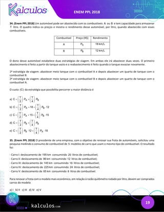 ENEM PPL 2018
19
34. (Enem PPL 2018) Um automóvel pode ser abastecido com os combustíveis A ou B e tem capacidade para armazenar
T litro. O quadro indica os preços e mostra o rendimento desse automóvel, por litro, quando abastecido com esses
combustíveis.
Combustível Preço (R$) Rendimento
A A
P 18 km L
B B
P 12 km L
O dono desse automóvel estabelece duas estratégias de viagem. Em ambas ele irá abastecer duas vezes. O primeiro
abastecimento é feito a partir do tanque vazio e o reabastecimento é feito quando o tanque esvaziar novamente.
1ª estratégia de viagem: abastecer meio tanque com o combustível A e depois abastecer um quarto de tanque com o
combustível B.
2ª estratégia de viagem: abastecer meio tanque com o combustível B e depois abastecer um quarto de tanque com o
combustível A.
O custo (C) da estratégia que possibilita percorrer a maior distância é
a) A B
T T
C P P
2 4
   
= ⋅ + ⋅
   
   
b) A B
T T
C P 18 P 12
2 4
   
= ⋅ + + ⋅ ⋅
   
   
c) A B
T T
C P 15 P 15
2 4
   
= ⋅ + + ⋅ ⋅
   
   
d) B B
T T
C P P
2 4
   
= ⋅ + ⋅
   
   
e) B A
T T
C P 12 P 18
2 4
   
= ⋅ ⋅ + ⋅ ⋅
   
   
35. (Enem PPL 2018) O presidente de uma empresa, com o objetivo de renovar sua frota de automóveis, solicitou uma
pesquisa medindo o consumo de combustível de 5 modelos de carro que usam o mesmo tipo de combustível. O resultado
foi:
- Carro I: deslocamento de 195 km consumindo 20 litros de combustível;
- Carro II: deslocamento de 96 km consumindo 12 litros de combustível;
- Carro III: deslocamento de 145 km consumindo 16 litros de combustível;
- Carro IV: deslocamento de 225 km consumindo 24 litros de combustível;
- Carro V: deslocamento de 65 km consumindo 8 litros de combustível.
Para renovar a frota com o modelo mais econômico, em relação à razão quilômetro rodado por litro, devem ser comprados
carros do modelo
a) I b) II c) III d) IV e) V
 