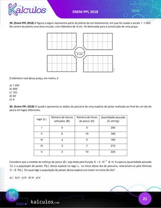 ENEM PPL 2018
21
39. (Enem PPL 2018) A figura a seguir representa parte da planta de um loteamento, em que foi usada a escala 1:1.000.
No centro da planta uma área circular, com diâmetro de 8 cm, foi destinada para a construção de uma praça.
O diâmetro real dessa praça, em metro, é
a) 1.250
b) 800
c) 125
d) 80
e) 8
40. (Enem PPL 2018) O quadro apresenta os dados da pescaria de uma espécie de peixe realizada ao final de um dia de
pesca em lagos diferentes.
Lago (L)
Número de barcos
utilizados (B)
Número de horas
de pesca (H)
Quantidade pescada
(C, em kg)
I 5 5 250
II 6 10 300
III 4 5 180
IV 3 7 215
V 3 10 220
Considere que a medida do esforço de pesca (E) seja dada pela função 7
E 2 10 B H.
−
= ⋅ ⋅ ⋅ A captura (quantidade pescada
C) e a população de peixes P(L) dessa espécie no lago L, no início desse dia de pescaria, relacionam-se pela fórmula
C E P(L).
= ⋅ Em qual lago a população de peixes dessa espécie era maior no início do dia?
a) I b) II c) III d) IV e) V
 