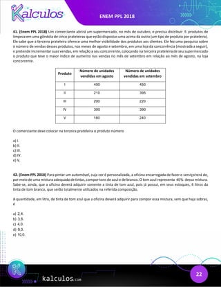 ENEM PPL 2018
22
41. (Enem PPL 2018) Um comerciante abrirá um supermercado, no mês de outubro, e precisa distribuir 5 produtos de
limpeza em uma gôndola de cinco prateleiras que estão dispostas uma acima da outra (um tipo de produto por prateleira).
Ele sabe que a terceira prateleira oferece uma melhor visibilidade dos produtos aos clientes. Ele fez uma pesquisa sobre
o número de vendas desses produtos, nos meses de agosto e setembro, em uma loja da concorrência (mostrada a seguir),
e pretende incrementar suas vendas, em relação a seu concorrente, colocando na terceira prateleira de seu supermercado
o produto que teve o maior índice de aumento nas vendas no mês de setembro em relação ao mês de agosto, na loja
concorrente.
Produto
Número de unidades
vendidas em agosto
Número de unidades
vendidas em setembro
I 400 450
II 210 395
III 200 220
IV 300 390
V 180 240
O comerciante deve colocar na terceira prateleira o produto número
a) I.
b) II.
c) III.
d) IV.
e) V.
42. (Enem PPL 2018) Para pintar um automóvel, cuja cor é personalizada, a oficina encarregada de fazer o serviço terá de,
por meio de uma mistura adequada de tintas, compor tons de azul e de branco. O tom azul representa 40% dessa mistura.
Sabe-se, ainda, que a oficina deverá adquirir somente a tinta de tom azul, pois já possui, em seus estoques, 6 litros da
tinta de tom branco, que serão totalmente utilizados na referida composição.
A quantidade, em litro, de tinta de tom azul que a oficina deverá adquirir para compor essa mistura, sem que haja sobras,
é
a) 2,4.
b) 3,6.
c) 4,0.
d) 9,0.
e) 10,0.
 