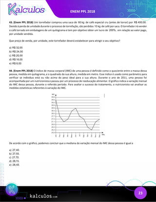 ENEM PPL 2018
23
43. (Enem PPL 2018) Um torrefador comprou uma saca de 60 kg de café especial cru (antes de torrar) por R$ 400,00.
Devido à perda de umidade durante o processo de torrefação, são perdidos 10 kg de café por saca. O torrefador irá vender
o café torrado em embalagens de um quilograma e tem por objetivo obter um lucro de 200%, em relação ao valor pago,
por unidade vendida.
Que preço de venda, por unidade, este torrefador deverá estabelecer para atingir o seu objetivo?
a) R$ 32,00
b) R$ 24,00
c) R$ 20,00
d) R$ 16,00
e) R$ 8,00
44. (Enem PPL 2018) O índice de massa corporal (IMC) de uma pessoa é definido como o quociente entre a massa dessa
pessoa, medida em quilograma, e o quadrado da sua altura, medida em metro. Esse índice é usado como parâmetro para
verificar se indivíduo está ou não acima do peso ideal para a sua altura. Durante o ano de 2011, uma pessoa foi
acompanhada por um nutricionista e passou por um processo de reeducação alimentar. O gráfico indica a variação mensal
do IMC dessa pessoa, durante o referido período. Para avaliar o sucesso do tratamento, o nutricionista vai analisar as
medidas estatísticas referentes à variação do IMC.
De acordo com o gráfico, podemos concluir que a mediana da variação mensal do IMC dessa pessoa é igual a
a) 27,40.
b) 27,55.
c) 27,70.
d) 28,15.
e) 28,45.
 