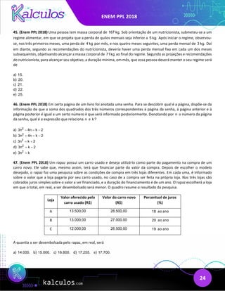 ENEM PPL 2018
24
45. (Enem PPL 2018) Uma pessoa tem massa corporal de 167 kg. Sob orientação de um nutricionista, submeteu-se a um
regime alimentar, em que se projeta que a perda de quilos mensais seja inferior a 5 kg. Após iniciar o regime, observou-
se, nos três primeiros meses, uma perda de 4 kg por mês, e nos quatro meses seguintes, uma perda mensal de 3 kg. Daí
em diante, segundo as recomendações do nutricionista, deveria haver uma perda mensal fixa em cada um dos meses
subsequentes, objetivando alcançar a massa corporal de 71kg ao final do regime. Segundo as projeções e recomendações
do nutricionista, para alcançar seu objetivo, a duração mínima, em mês, que essa pessoa deverá manter o seu regime será
de
a) 15.
b) 20.
c) 21.
d) 22.
e) 25.
46. (Enem PPL 2018) Em certa página de um livro foi anotada uma senha. Para se descobrir qual é a página, dispõe-se da
informação de que a soma dos quadrados dos três números correspondentes à página da senha, à página anterior e à
página posterior é igual a um certo número k que será informado posteriormente. Denotando por n o número da página
da senha, qual é a expressão que relaciona n e k?
a) 2
3n 4n k 2
− = −
b) 2
3n 4n k 2
+ = −
c) 2
3n k 2
= +
d) 2
3n k 2
= −
e) 2
3n k
=
47. (Enem PPL 2018) Um rapaz possui um carro usado e deseja utilizá-lo como parte do pagamento na compra de um
carro novo. Ele sabe que, mesmo assim, terá que financiar parte do valor da compra. Depois de escolher o modelo
desejado, o rapaz faz uma pesquisa sobre as condições de compra em três lojas diferentes. Em cada uma, é informado
sobre o valor que a loja pagaria por seu carro usado, no caso de a compra ser feita na própria loja. Nas três lojas são
cobrados juros simples sobre o valor a ser financiado, e a duração do financiamento é de um ano. O rapaz escolherá a loja
em que o total, em real, a ser desembolsado será menor. O quadro resume o resultado da pesquisa.
Loja
Valor oferecido pelo
carro usado (R$)
Valor do carro novo
(R$)
Percentual de juros
(%)
A 13.500,00 28.500,00 18 ao ano
B 13.000,00 27.000,00 20 ao ano
C 12.000,00 26.500,00 19 ao ano
A quantia a ser desembolsada pelo rapaz, em real, será
a) 14.000. b) 15.000. c) 16.800. d) 17.255. e) 17.700.
 