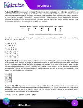 ENEM PPL 2018
4
07. (Enem PPL 2018) Na música, usam-se sinais gráficos chamados figuras de duração para indicar por quanto tempo se
deve emitir determinado som. As figuras de duração usadas atualmente são: semibreve, mínima, semínima, colcheia,
semicolcheia, fusa e semifusa. Essas figuras não possuem um valor (tempo) fixo. Elas são proporcionais entre si. A duração
de tempo de uma semibreve é equivalente à de duas mínimas, a duração de uma mínima é equivalente à de duas
semínimas, a duração de uma semínima equivale à de duas colcheias e assim por diante, seguindo a ordem dada.
Considere que a semibreve tem a duração de tempo de uma unidade.
A sequência que indica a duração de tempo de uma mínima, de uma semínima, de uma colcheia, de uma semicolcheia,
de uma fusa e de uma semifusa é
a) 2, 4, 8,16, 32, 64
b) 1, 2, 4, 8,16, 32
c)
1 1 1 1 1
1, , , , ,
2 4 8 16 32
d)
1 3 7 15 31 63
, , , , ,
2 4 8 16 32 64
e)
1 1 1 1 1 1
, , , , ,
2 4 8 16 32 64
08. (Enem PPL 2018) Visando atingir metas econômicas previamente estabelecidas, é comum no final do mês algumas
lojas colocarem certos produtos em promoção. Uma determinada loja de departamentos colocou em oferta os seguintes
produtos: televisão, sofá e estante. Na compra da televisão mais o sofá, o cliente pagaria R$ 3.800,00. Se ele levasse o
sofá mais a estante, pagaria R$ 3.400,00. A televisão mais a estante sairiam por R$ 4.200,00. Um cliente resolveu levar
duas televisões e um sofá que estavam na promoção, conseguindo ainda mais 5% de desconto pelo pagamento à vista.
O valor total, em real, pago pelo cliente foi de
a) 3.610,00.
b) 5.035,00.
c) 5.415,00.
d) 5.795,00.
e) 6.100,00.
09. (Enem PPL 2018) O gerente de uma empresa sabe que 70% de seus funcionários são do sexo masculino e foi
informado de que a porcentagem de empregados fumantes nessa empresa é de 5% dos homens e de 5% das mulheres.
Selecionando, ao acaso, a ficha de cadastro de um dos funcionários, verificou tratar-se de um fumante. Qual a
probabilidade de esse funcionário ser do sexo feminino?
a) 50,0% b) 30,0% c) 16,7% d) 5,0% e) 1,5%
 