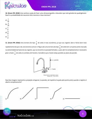 ENEM PPL 2018
5
10. (Enem PPL 2018) Uma senhora acaba de fazer uma ultrassonografia e descobre que está grávida de quadrigêmeos.
Qual é a probabilidade de nascerem dois meninos e duas meninas?
a)
1
16
b)
3
16
c)
1
4
d)
3
8
e)
1
2
11. (Enem PPL 2018) Uma torneira do tipo
1
4
de volta é mais econômica, já que seu registro abre e fecha bem mais
rapidamente do que o de uma torneira comum. A figura de uma torneira do tipo
1
4
de volta tem um ponto preto marcado
na extremidade da haste de seu registro, que se encontra na posição fechado, e, para abri-lo completamente é necessário
girar a haste
1
4
de volta no sentido anti-horário. Considere que a haste esteja paralela ao plano da parede.
Qual das imagens representa a projeção ortogonal, na parede, da trajetória traçada pelo ponto preto quando o registro é
aberto completamente?
a) b) c) d) e)
 
