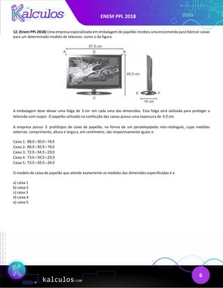 ENEM PPL 2018
6
12. (Enem PPL 2018) Uma empresa especializada em embalagem de papelão recebeu uma encomenda para fabricar caixas
para um determinado modelo de televisor, como o da figura.
A embalagem deve deixar uma folga de 5 cm em cada uma das dimensões. Esta folga será utilizada para proteger a
televisão com isopor. O papelão utilizado na confecção das caixas possui uma espessura de 0,5 cm.
A empresa possui 5 protótipos de caixa de papelão, na forma de um paralelepípedo reto-retângulo, cujas medidas
externas: comprimento, altura e largura, em centímetro, são respectivamente iguais a:
Caixa 1: 68,0 50,0 18,5
× ×
Caixa 2: 68,5 50,5 19,0
× ×
Caixa 3: 72,5 54,5 23,0
× ×
Caixa 4: 73,0 55,0 23,5
× ×
Caixa 5: 73,5 55,5 24,0
× ×
O modelo de caixa de papelão que atende exatamente as medidas das dimensões especificadas é a
a) caixa 1
b) caixa 2
c) caixa 3
d) caixa 4
e) caixa 5
 