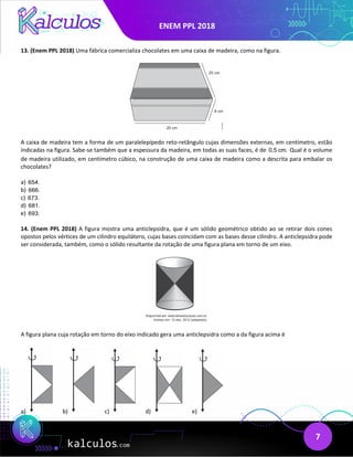 ENEM PPL 2018
7
13. (Enem PPL 2018) Uma fábrica comercializa chocolates em uma caixa de madeira, como na figura.
A caixa de madeira tem a forma de um paralelepípedo reto-retângulo cujas dimensões externas, em centímetro, estão
indicadas na figura. Sabe-se também que a espessura da madeira, em todas as suas faces, é de 0,5 cm. Qual é o volume
de madeira utilizado, em centímetro cúbico, na construção de uma caixa de madeira como a descrita para embalar os
chocolates?
a) 654.
b) 666.
c) 673.
d) 681.
e) 693.
14. (Enem PPL 2018) A figura mostra uma anticlepsidra, que é um sólido geométrico obtido ao se retirar dois cones
opostos pelos vértices de um cilindro equilátero, cujas bases coincidam com as bases desse cilindro. A anticlepsidra pode
ser considerada, também, como o sólido resultante da rotação de uma figura plana em torno de um eixo.
A figura plana cuja rotação em torno do eixo indicado gera uma anticlepsidra como a da figura acima é
a) b) c) d) e)
 