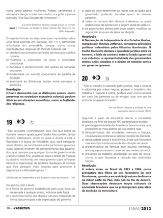 numa igreja padres, mulheres, frades, cavalheiros e
escravos a dançar e pular misturados, e a gritar a plenos
pulmões ‘Viva São Gonçalo do Amarante!’.”
(Le Gentil Barbinais, Noveau voyage autour du monde.
Apud J. R Tinhorão, As festas no Brasil Colonial. São Paulo: Ed. 34,
2000. Adaptado.)
O viajante francês, ao descrever suas impressões sobre
uma festa ocorrida em Salvador, em 1717, demonstra
dificuldade em entendê-la, porque, como outras
manifestações religiosas do Período Colonial, ela
a) obedecia aos preceitos advindos da hierarquia católica
romana.
b) mostrava a submissão do povo à autoridade
constituída.
c) denotava o pertencimento dos padres às camadas
populares.
d) evidenciava um sentido comunitário de partilha da
devoção.
e) acentuava as diferenças sociais entre escravos e
senhores.
Resolução
O texto demonstra que as distinções sociais, muito
presentes na sociedade escravista colonial, podiam
diluir-se em situações específicas, como as festivida-
des religiosas.
19 CC
“São verdades incontestáveis para nós que todos os
homens nascem iguais; que o Criador lhes conferiu certos
direitos inalienáveis, entre os quais o direito à vida, à
liberdade e à busca da felicidade; que, para assegurar
esses direitos, se constituíram entre os homens governos
cujos poderes emanam do consentimento dos governa-
dos; que, sempre que qualquer forma de governo tenda
a destruir esses fins, assiste ao povo o direito de mudá-la
ou aboli-la, instituindo um novo governo cujos princípios
básicos e organização de poderes obedeçam às normas
que lhes pareçam mais próprias para promover a
segurança e a felicidade gerais.”
(Declaração de Independência dos Estados Unidos da América, 1776.)
De acordo com o texto,
a) a forma de governo estabelecida pelo povo deve ser
preservada a qualquer preço, inclusive pela força.
b) o reconhecimento dos direitos naturais independe da
forma, dos princípios e da organização do governo.
c) cabe ao povo determinar as regras sob as quais será
governado, podendo derrubar quem as desres-
peitarem.
d) todos os homens têm direitos e deveres, os quais
podem variar de acordo com a origem social de cada um.
e) os governantes eleitos pelo povo podem modificar as
regras sob as quais ele deva ser dirigido.
Resolução
A Declaração de Independência dos Estados Unidos,
redigida por Thomas Jefferson, consagrou princípios
políticos defendidos pelos filósofos iluministas. O
trecho transcrito destaca a igualdade jurídica entre os
homens, a ideia de contrato entre o Estado (governo)
e os cidadãos, a representatividade dos governantes
eleitos pelos cidadãos e o direito de rebelião contra
um governo opressor.
20 BB
“Todo o trabalho é realizado pelos pretos; toda a riqueza
é adquirida por mãos negras, porque o brasileiro não
trabalha e, quando é pobre, prefere viver como parasita
em casa dos parentes ou de amigos ricos, em vez de
procurar ocupação honesta.”
(Ina von Binzer, Alegrias e tristezas de uma
educadora alemã no Brasil, 1887.)
Segundo a visão da educadora alemã, a sociedade
brasileira, no final do século XIX, caracterizava-se pela
a) grande generosidade dos brasileiros brancos ricos, que
protegiam os mais pobres de sua própria raça.
b) desqualificação das atividades manuais e braçais,
consideradas contrárias ao próprio conceito de liberdade.
c) desigualdade social e econômica, ainda que houvesse
mecanismos institucionais de distribuição de renda.
d) predominância de famílias com poucos membros,
ainda que procurassem conservar seu caráter patriarcal.
e) presença do trabalho assalariado ao lado do escra-
vismo, o que favorecia a redução das distinções
sociais.
Resolução
A autora viveu no Brasil de 1881 a 1884, como
preceptora dos filhos de um fazendeiro de café
fluminense, quando a escravidão já estava declinante
na maior parte do País, mas não no Rio de Janeiro.
Suas observações destacam traços culturais da
sociedade brasileira que se prolongariam para além
da abolição da escravatura.
ENEM/201310 –
ENEM_PROVA1_24_8_PROF_ALICE 08/08/13 14:16 Página 10
 