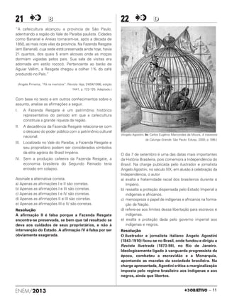 ENEM/2013 – 11
21 BB
“A cafeicultura alcançou a província de São Paulo,
adentrando a região do Vale do Paraíba paulista. Cidades
como Bananal e Areias tornaram-se, após a década de
1850, as mais ricas vilas da província. Na Fazenda Resgate
(em Bananal), cuja sede está preservada ainda hoje, havia
21 quartos, dos quais 5 eram alcovas onde as moças
dormiam vigiadas pelos pais. Sua sala de visitas era
adornada em estilo rococó. Pertencente ao barão de
Aguiar Vallim, a Resgate chegou a colher 1% do café
produzido no País.”
(Angela Pimenta, “Pá na memória”. Revista Veja, 24/04/1996, edição
1441, p. 122-125. Adaptado.)
Com base no texto e em outros conhecimentos sobre o
assunto, analise as afirmações a seguir.
I. A Fazenda Resgate é um patrimônio histórico
representativo do período em que a cafeicultura
constituía a grande riqueza da região.
II. A decadência da Fazenda Resgate relaciona-se com
o descaso do poder público com o patrimônio cultural
nacional.
III. Localizada no Vale do Paraíba, a Fazenda Resgate e
seu proprietário podem ser considerados símbolos
da elite agrária do Brasil Império.
IV. Sem a produção cafeeira da Fazenda Resgate, a
economia brasileira do Segundo Reinado teria
entrado em colapso.
Assinale a alternativa correta.
a) Apenas as afirmações I e II são corretas.
b) Apenas as afirmações I e III são corretas.
c) Apenas as afirmações I e IV são corretas.
d) Apenas as afirmações II e III são corretas.
e) Apenas as afirmações III e IV são corretas.
Resolução
A afirmação II é falsa porque a Fazenda Resgate
encontra-se preservada, se bem que tal resultado se
deva aos cuidados de seus proprietários, e não à
intervenção do Estado. A afirmação IV é falsa por ser
obviamente exagerada.
22 DD
(Angelo Agostini. In: Carlos Eugênio Marcondes de Moura, A travessia
da Calunga Grande. São Paulo: Edusp, 2000, p. 596.)
O dia 7 de setembro é uma das datas mais importantes
da História Brasileira, pois comemora a Independência do
Brasil. Na charge publicada pelo ilustrador e jornalista
Angelo Agostini, no século XIX, em alusão à celebração da
Independência, o autor
a) exalta a fraternidade racial dos brasileiros durante o
Império.
b) ressalta a proteção dispensada pelo Estado Imperial a
indígenas e africanos.
c) menospreza o papel de indígenas e africanos na forma-
ção da Nação.
d) refere-se aos limites dessa libertação para escravos e
indígenas.
e) exalta a proteção dada pelo governo imperial aos
indígenas e negros.
Resolução
O ilustrador e jornalista italiano Angelo Agostini
(1843-1910) fixou-se no Brasil, onde fundou e dirigiu a
Revista Ilustrada (1873-98), no Rio de Janeiro.
Ideologicamente ligado à vanguarda progressista da
época, combateu a escravidão e a Monarquia,
apontando as mazelas da sociedade brasileira. Na
charge apresentada, Agostini critica a marginalização
imposta pelo regime brasileiro aos indígenas e aos
negros, ainda que libertos.
ENEM_PROVA1_24_8_PROF_ALICE 08/08/13 13:48 Página 11
 