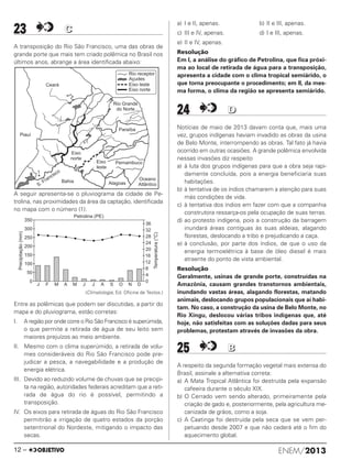 ENEM/201312 –
23 CC
A transposição do Rio São Francisco, uma das obras de
grande porte que mais tem criado polêmica no Brasil nos
últimos anos, abrange a área identificada abaixo:
A seguir apresenta-se o pluviograma da cidade de Pe-
trolina, nas proximidades da área da captação, identificada
no mapa com o número (1).
(Climatologia, Ed. Oficina de Textos.)
Entre as polêmicas que podem ser discutidas, a partir do
mapa e do pluviograma, estão corretas:
I. A região por onde corre o Rio São Francisco é superúmida,
o que permite a retirada de água de seu leito sem
maiores prejuízos ao meio ambiente.
II. Mesmo com o clima superúmido, a retirada de volu-
mes consideráveis do Rio São Francisco pode pre-
judicar a pesca, a navegabilidade e a produção de
energia elétrica.
III. Devido ao reduzido volume de chuvas que se precipi-
ta na região, autoridades federais acreditam que a reti-
rada de água do rio é possível, permitindo a
transposição.
IV. Os eixos para retirada de águas do Rio São Francisco
permitirão a irrigação de quatro estados da porção
setentrional do Nordeste, mitigando o impacto das
secas.
a) I e II, apenas. b) II e III, apenas.
c) III e IV, apenas. d) I e III, apenas.
e) II e IV, apenas.
Resolução
Em I, a análise do gráfico de Petrolina, que fica próxi-
ma ao local de retirada de água para a transposição,
apresenta a cidade com o clima tropical semiárido, o
que torna preocupante o procedimento; em II, da mes-
ma forma, o clima da região se apresenta semiárido.
24 DD
Notícias de maio de 2013 davam conta que, mais uma
vez, grupos indígenas haviam invadido as obras da usina
de Belo Monte, interrompendo as obras. Tal fato já havia
ocorrido em outras ocasiões. A grande polêmica envolvida
nessas invasões diz respeito
a) à luta dos grupos indígenas para que a obra seja rapi-
damente concluída, pois a energia beneficiaria suas
habitações.
b) à tentativa de os índios chamarem a atenção para suas
más condições de vida.
c) à tentativa dos índios em fazer com que a companhia
construtora ressarça-os pela ocupação de suas terras.
d) ao protesto indígena, pois a construção da barragem
inundará áreas contíguas às suas aldeias, alagando
florestas, deslocando a tribo e prejudicando a caça.
e) à conclusão, por parte dos índios, de que o uso da
energia termoelétrica à base de óleo diesel é mais
atraente do ponto de vista ambiental.
Resolução
Geralmente, usinas de grande porte, construídas na
Amazônia, causam grandes transtornos ambientais,
inundando vastas áreas, alagando florestas, matando
animais, deslocando grupos populacionais que aí habi-
tam. No caso, a construção da usina de Belo Monte, no
Rio Xingu, deslocou várias tribos indígenas que, até
hoje, não satisfeitas com as soluções dadas para seus
problemas, protestam através de invasões da obra.
25 BB
A respeito da segunda formação vegetal mais extensa do
Brasil, assinale a alternativa correta:
a) A Mata Tropical Atlântica foi destruída pela expansão
cafeeira durante o século XIX.
b) O Cerrado vem sendo alterado, primeiramente pela
criação de gado e, posteriormente, pela agricultura me-
canizada de grãos, como a soja.
c) A Caatinga foi destruída pela seca que se vem per-
petuando desde 2007 e que não cederá até o fim do
aquecimento global.
J F M A M J J A S O N D
Petrolina (PE)
36
32
28
24
20
16
12
8
4
0
Temperatura(°C)
0
50
100
150
200
250
300
350
Precipitação(mm)
ENEM_PROVA1_24_8_PROF_ALICE 08/08/13 13:48 Página 12
 