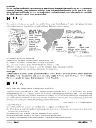 Resolução
Em b, a canalização não evita, necessariamente, as enchentes, é capaz até de exacerbá-las; em c, o tratamento
adequado da água e a coleta de esgotos poderiam limpar toda a rede fluvial urbana; em d, a rede fluvial existe,
apesar da impermeabilização; em e, as consequências da canalização dos córregos urbanos alteram a umidade
das cidades de maneira ainda pouco compreendida.
34 BB
Os meses de início de ano são aqueles mais problemáticos para a Região Sudeste. A região é atingida por elevados
volumes de chuva, que desencadeiam uma série de fatos. Observe o esquema abaixo:
(Folha de S.Paulo, 19/3/2013.)
A observação do diagrama mostra que:
a) O excessivo volume de chuvas apresenta apenas caráter local.
b) A dinâmica atmosférica continental está envolvida no processo.
c) As condições ambientais gerais mantêm-se estáveis mesmo no verão.
d) Durante o verão, apenas as massas de ar quentes participam do processo de precipitação.
e) A massa polar atlântica é a única responsável pelas chuvas de verão.
Resolução
A observação do diagrama mostra que as volumétricas chuvas de verão envolvem diversos fatores de caráter
até global, como o aquecimento das águas oceânicas, a ação da massa polar atlântica, os ventos úmidos
litorâneos e a ação das massas de ar úmidas que vêm da Amazônia.
35 AA
Atente para o texto sobre a questão do aquecimento atmosférico:
De acordo com o Centro Nacional de Dados Climáticos dos Estados Unidos (NCDC), o ano de 2012 foi o mais quente
já registrado naquele país. O recorde anterior era de 1998 e foi batido por pouco mais de 0,5°C, valor considerado
altíssimo pelos cientistas. Pesquisadores afirmaram que variações naturais provavelmente influíram no calor e na seca
que o país enfrentou no decorrer de 2012, mas apontam esses fatores também como consequências do aquecimento
global causado pelo lançamento na atmosfera de gases do efeito estufa.
(Revista Geografia, n.o 48, Ed. Escala Educacional.)
É possível dizer que
a) os EUA nunca haviam encarado um ano tão quente ao longo da sua história até 2012.
b) a diferença de apenas 0,5°C pode ser desprezada, já que, em termos de calorias, é uma quantidade de energia
consideravelmente pequena.
c) esse excessivo calor teria sido provocado apenas por fatores naturais.
d) apenas as atividades antrópicas são capazes de promover tais alterações.
e) a alteração climática observada nos EUA se limitou apenas ao aumento da temperatura.
ENEM/2013 – 17
ENEM_PROVA1_24_8_PROF_ALICE 08/08/13 13:48 Página 17
 