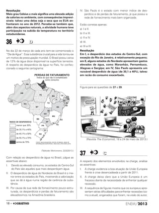 Resolução
Meio grau Celsius a mais significa uma elevada adição
de calorias no ambiente, com consequências imprevi-
síveis: talvez uma delas seja a seca que os EUA en-
frentaram no ano de 2012. Percebe-se também que,
além dos aspectos naturais, a atividade humana teve
participação na subida da temperatura no território
estadunidense.
36 DD
No dia 22 de março de cada ano tem-se comemorado o
“Dia da Água”. Essa substância crucial para a vida tornou-se
um motivo de preocupação mundial. O Brasil possui cerca
de 12% da água doce disponível na superfície terrestre.
A respeito do desperdício da água no País, foi confec-
cionado o seguinte cartograma:
(Tabloide Metronews, 22/3/2013.)
Com relação ao desperdício de água no Brasil, julgue as
assertivas abaixo:
I. Devido ao elevado consumo, os estados do Centro-Sul
do País são aqueles que mais desperdiçam água.
II. O desperdício de água do Nordeste do Brasil é o me-
nor entre os estados do País, mostrando a valorização
que se dá à água numa região de carência da subs-
tância.
III. Por causa de sua rede de fornecimento pouco estru-
turada, os desperdícios e perdas de faturamento são
elevadíssimos na Amazônia brasileira.
IV. São Paulo é o estado com menor índice de des-
perdício e de perdas de faturamento, já que possui a
rede de fornecimento mais bem organizada.
Estão corretas apenas:
a) I e II.
b) II e III.
c) II e IV.
d) III.
e) III e IV.
Resolução
Em I, o desperdício dos estados do Centro-Sul, com
exceção do Rio de Janeiro, é relativamente pequeno;
em II, alguns estados do Nordeste apresentam gastos
elevados de água, como Maranhão, Pernambuco,
Alagoas e Sergipe; em IV, São Paulo apresenta um
razoável desperdício de água (de 30,1 a 40%), talvez
em razão do consumo exacerbado.
Figura para as questões de 37 a 39.
(Revista The Economist, 18 a 24 de maio de 2013.)
37 CC
A respeito dos elementos envolvidos na charge, analise
as assertivas:
I. A charge evidencia a boa atuação da União Europeia
frente à crise desencadeada a partir de 2011.
II. A charge deixa claro que a União Europeia é um
fracasso diante da necessidade de enfrentar qualquer
recessão.
III. A sequência de figuras mostra que os europeus apre-
sentam sérias dificuldades para enfrentar recessões (co-
mo a atual), enganados que foram, na visão do autor,
ENEM/201318 –
ENEM_PROVA1_24_8_PROF_ALICE 08/08/13 15:14 Página 18
 