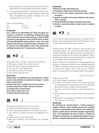 pela criação de uma união econômica que não satisfaz
plenamente as necessidades dos países-membros.
IV. É impossível estabelecer uma aliança de países euro-
peus sob qualquer forma, dada à falta de união entre
eles, principalmente quando se deseja criar uma
moeda comum, como o Euro.
Estão corretas apenas:
a) I. b) I e II. c) III.
d) IV. e) III e IV.
Resolução
Em I, sabe-se da dificuldade da União Europeia em
resolver a contento os problemas deflagrados pela
crise econômica que se desencadeou a partir de 2008
e se tornou mais aguda a partir de 2010; em II, a União
enfrenta dificuldades para resolver a crise, mas seria
exagero dizer que sua existência seja um fracasso; em
IV, mesmo com dificuldades, o Euro tem funcionado
satisfatoriamente nos 17 países que o utilizam.
38 CC
Na charge, a fala “the light” poderia ser seguida por:
a) We ought to watch out for dark tunnels.
b) We shall never trespass strange territory.
c) The way out is right ahead of us.
d) We’d better go back to the light.
e) We’d rather stay right here.
Resolução
Observando as traduções de cada sentença, aquela
que faz mais sentido no contexto da charge é “a saída
está a nossa frente”.
a) Devemos tomar cuidado com túneis escuros.
b) Nunca devemos invadir território estranho.
c) A saída está a nossa frente.
d) É melhor voltar para a luz.
e) Nós preferimos ficar aqui.
39 EE
We may conclude from the comic strip that
a) recession and debt are part of the project.
b) a riot is being organized by the European countries.
c) only western European countries are allowed in the
group.
d) bowling fans may join the project.
e) debt and recession may jeopardize the European
project.
Resolução
Podemos concluir da charge que
a) recessão e dívida fazem parte do projeto.
b) um motim está sendo organizado pelos países
europeus.
c) apenas os países da Europa Ocidental são permi-
tidos no grupo.
d) os fãs de boliche podem participar do projeto.
e) dívida e recessão podem comprometer o projeto
europeu.
40 DD
A crise cipriota suscita preocupações principalmente na
Rússia. Leia a seguir parte do texto escrito pelo ex-minis-
tro das finanças da Rússia sobre o assunto:
Ainda nos idos de 1998, o governo russo declarou ser
necessário acabar com o paraíso fiscal do Chipre. A afir-
mação surpreendeu os líderes cipriotas, já que significava
a perda de metade do seu volume de negócios. Mas o
presidente do Chipre convenceu Boris Iéltsin a não proibir
seus cidadãos de enviar divisas ao país.
Então, o Chipre era considerado um aliado geopolítico da
Rússia, e os países mantinham fortes relações bilaterais.
Em 2004, no entanto, a ilha entrou para a União Europeia
e, quatro anos depois, para a zona do euro. Mesmo
assim, o Chipre ainda não conseguiu decidir seu destino.
(Gazeta Russa, 8/5/2013.)
Pode-se concluir que:
a) O Chipre chegou a pertencer à URSS.
b) O Chipre inscreveu-se na CEI, Comunidade dos Esta-
dos Independentes, permitindo a livre circulação de
dinheiro da Rússia, também membro da CEI.
c) Ao entrar na União Europeia, o Chipre abandonou a
CEI.
d) O Chipre tornou-se um “paraíso fiscal” para o dinheiro
russo.
e) Boris Iéltsin, ex-presidente da Rússia, cortou relações
diplomáticas com o Chipre.
Resolução
Na condição de “paraíso fiscal”, o Chipre passou a
receber capitais russos obtidos através de métodos
escusos, o que fragilizou sua relação com a União Eu-
ropeia a partir da sua entrada naquela organização.
Com a intensificação da crise europeia, o Chipre foi
obrigado a sobretaxar as retiradas de valores de seus
bancos, atingindo diretamente os depósitos russos.
ENEM/2013 – 19
ENEM_PROVA1_24_8_PROF_ALICE 08/08/13 13:48 Página 19
 
