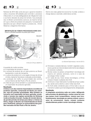 41 EE
Notícias de 2013 dão conta de que o governo brasileiro
volta a encontrar dificuldades para controlar o processo
inflacionário. E um dos deflagradores da inflação tem sido
o aumento elevado do preço do tomate. Sua produção
caiu no Brasil, aumentando a procura, ao mesmo tempo
em que a oferta do produto era pequena. Curiosamente
descobriu-se que o Brasil importa o produto da... China!
Observe o diagrama informativo:
(Folha de S.Paulo, 9/4/2013.)
A questão do molho envolve
a) a importação do tomate in natura.
b) a compra do produto de um país próximo ao Brasil,
barateando o custo de transporte.
c) o cultivo do produto em uma região chinesa de climas
úmidos, bastante favoráveis à elevada produtividade.
d) a produção de molho na proximidade dos centros
consumidores de São Paulo e Rio de Janeiro.
e) o fato de que a China também é, surpreendentemente,
um exportador de produtos agrícolas.
Resolução
A China é um dos maiores importadores mundiais de
produtos agrícolas, comprando do Brasil, por exem-
plo, soja em grandes quantidades. Mas também se
converte num exportador de bens agrícolas, produ-
zindo o tomate nas regiões semiáridas do Sinkiang
(onde se localiza Urumqi). A polpa de tomate deman-
da grande período de tempo para deixar o interior da
China, chegar ao Brasil e ser industrializada em Goiás
para, finalmente, alcançar os consumidores dos gran-
des mercados de São Paulo e Rio de Janeiro.
42 BB
Dentro da visão global da economia mundial, analise a
charge abaixo e assinale a alternativa correta.
(Le Monde Diplomatique, maio de 2013.)
a) Chineses e estadunidenses mantêm segredos exclu-
sivos quando se trata do desenvolvimento tecnológico
de arsenais nucleares.
b) Muitas vezes os países compartilham tecnologia até
mesmo em setores sensíveis, como é o caso da
tecnologia militar nuclear.
c) Em razão de seu maior atraso tecnológico, a China
compra mísseis nucleares dos EUA.
d) A China é o maior fabricante mundial de armas nuclea-
res, tendo como cliente o setor militar dos EUA.
e) Os EUA estão vendendo para a China todo o seu ar-
mamento nuclear que é tecnologicamente ultrapassado.
Resolução
A integração econômica cada vez maior, deflagrada
pelo processo de globalização, muitas vezes faz com
que países rivais compartilhem, mesmo que invo-
luntariamente, tecnologia em setores críticos, como o
setor de armamentos. Assim, mísseis nucleares
estadunidenses podem conter tecnologia chinesa.
ENEM/201320 –
ENEM_PROVA1_24_8_PROF_ALICE 08/08/13 13:48 Página 20
 