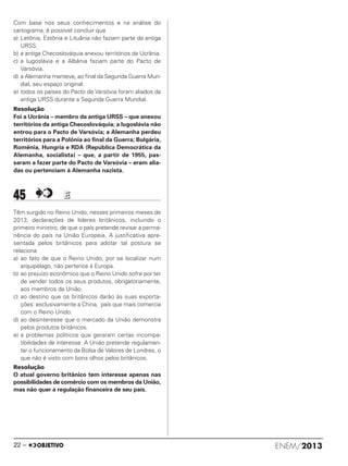 Com base nos seus conhecimentos e na análise do
cartograma, é possível concluir que
a) Letônia, Estônia e Lituânia não faziam parte da antiga
URSS.
b) a antiga Checoslováquia anexou territórios da Ucrânia.
c) a Iugoslávia e a Albânia faziam parte do Pacto de
Varsóvia.
d) a Alemanha manteve, ao final da Segunda Guerra Mun-
dial, seu espaço original.
e) todos os países do Pacto de Varsóvia foram aliados da
antiga URSS durante a Segunda Guerra Mundial.
Resolução
Foi a Ucrânia – membro da antiga URSS – que anexou
territórios da antiga Checoslováquia; a Iugoslávia não
entrou para o Pacto de Varsóvia; a Alemanha perdeu
territórios para a Polônia ao final da Guerra; Bulgária,
Romênia, Hungria e RDA (República Democrática da
Alemanha, socialista) – que, a partir de 1955, pas-
saram a fazer parte do Pacto de Varsóvia – eram alia-
das ou pertenciam à Alemanha nazista.
45 EE
Têm surgido no Reino Unido, nesses primeiros meses de
2013, declarações de líderes britânicos, incluindo o
primeiro ministro, de que o país pretende revisar a perma-
nência do país na União Europeia. A justificativa apre-
sentada pelos britânicos para adotar tal postura se
relaciona
a) ao fato de que o Reino Unido, por se localizar num
arquipélago, não pertence à Europa.
b) ao prejuízo econômico que o Reino Unido sofre por ter
de vender todos os seus produtos, obrigatoriamente,
aos membros da União.
c) ao destino que os britânicos darão às suas exporta-
ções: exclusivamente a China, país que mais comercia
com o Reino Unido.
d) ao desinteresse que o mercado da União demonstra
pelos produtos britânicos.
e) a problemas políticos que geraram certas incompa-
tibilidades de interesse. A União pretende regulamen-
tar o funcionamento da Bolsa de Valores de Londres, o
que não é visto com bons olhos pelos britânicos.
Resolução
O atual governo britânico tem interesse apenas nas
possibilidades de comércio com os membros da União,
mas não quer a regulação financeira de seu país.
ENEM/201322 –
ENEM_PROVA1_24_8_PROF_ALICE 08/08/13 13:48 Página 22
 