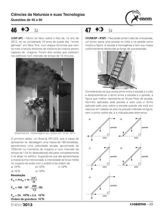 ENEM/2013 – 23
46 DD
(USF-SP) – Muito se falou sobre o fato de, no ano de
2012, ter se completado 10 anos da queda das “torres
gêmeas” em New York, num ataque terrorista que nem
os mais criativos diretores da indústria do cinema seriam
capazes de imaginar. Foram dois aviões que colidiram
nos edifícios num intervalo de tempo de 15 minutos.
(Disponível em: <fotosimagens.net> Acesso em: 10 out. 2011)
O primeiro deles, um Boeing 767-223, que é capaz de
apresentar na decolagem uma massa de 180 toneladas,
apresentava uma velocidade escalar aproximada de
720km/h no momento do impacto e num intervalo de
tempo de 1,5s foi desacelerado até parar completamente
e se alojar no edifício. Supondo-se que ele apresentasse
a massa acima mencionada, a intensidade da força média
no impacto do avião com o prédio é da ordem de:
a) 104N b) 105N c) 106N
d) 107N e) 108N
Resolução
Fm = mam = m
Fm = 180 . 103 . (N)
Fm = 24 . 106N = 2,4 . 107N
Ordem de grandeza: 107N
47 DD
(VUNESP – IFSP) – Para poder pintar o alto de uma parede,
um pintor apoia uma escada no chão e na parede como
mostra a figura. A escada é homogênea e tem sua massa
uniformemente distribuída ao longo de sua extensão.
Considerando-se que exista atrito entre a escada e o solo
e desprezando-se o atrito entre a escada e a parede, a
figura que melhor representa as forças Peso da escada,
Normais aplicadas pela parede e pelo piso e Atrito
aplicado pelo piso sobre a escada quando ela está em
repouso em relação ao piso na posição indicada na figura,
sem o pintor sobre ela, é a indicada pela alternativa:
͉ΔV͉
–––––
Δt
200
–––––
1,5
Ciências da Natureza e suas Tecnologias
Questões de 46 a 90
ENEM_PROVA1_24_8_PROF_ALICE 08/08/13 13:48 Página 23
 