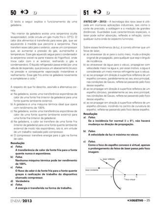 50 DD
O texto a seguir explica o funcionamento de uma
geladeira.
“No interior da geladeira existe uma serpentina oculta
(evaporizador), onde circula um gás muito frio (– 37°C). O
calor dos alimentos é transferido para esse gás, que vai
aquecendo à medida que percorre a serpentina. Para
transferir esse calor para o exterior, usa-se um compressor
que, ao aumentar a pressão do gás, aumenta-lhe a
temperatura. Esse gás aquecido segue para o condensador
(a serpentina visível na parte traseira do frigorífico), onde
troca calor com o ar exterior, resfriando o gás e
condensando-o. O líquido refrigerador passa então por uma
válvula de expansão, que provoca um abaixamento brusco
na pressão e consequente vaporização instantânea e
resfriamento. Esse gás frio entra na geladeira novamente
e completa-se o ciclo.”
A respeito do que foi descrito, assinale a alternativa cor-
reta.
a) Na geladeira, existe uma transferência espontânea de
calor de uma fonte fria (interior da geladeira) para uma
fonte quente (ambiente externo).
b) A geladeira é uma máquina térmica ideal que opera
com rendimento de 100%.
c) Na geladeira, existe uma transferência espontânea de
calor de uma fonte quente (ambiente externo) para
uma fonte fria (interior da geladeira).
d) Na geladeira, o calor se transfere de uma fonte fria
(interior da geladeira) para uma fonte quente (ambiente
externo) de modo não espontâneo, isto é, em virtude
de um trabalho realizado pelo compressor.
e) O compressor transfere energia para o gás na forma
de calor.
Resolução
a) Falsa.
A transferência de calor da fonte fria para a fonte
quente nunca é espontânea.
b) Falsa.
Nenhuma máquina térmica pode ter rendimento
de 100%.
c) Falsa.
O fluxo de calor é da fonte fria para a fonte quente
graças à realização de trabalho do dispositivo
chamado compressor.
d) Verdadeira.
e) Falsa.
A energia é transferida na forma de trabalho.
51 DD
(FATEC-SP – 2013) – A tecnologia dos raios laser é utili-
zada em inúmeras aplicações industriais, tais como o
corte de precisão, a soldagem e a medição de grandes
distâncias. Guardadas suas características especiais, o
laser pode sofrer absorção, reflexão e refração, como
qualquer outra onda do espectro luminoso.
Sobre esses fenômenos da luz, é correto afirmar que um
feixe de laser,
a) ao atravessar do ar para o outro meio, muda a direção
original de propagação, para qualquer que seja o ângulo
de incidência.
b) ao atravessar da água para o vácuo, propaga-se com
velocidade maior na água e, por esse motivo, a água é
considerada um meio menos refringente que o vácuo.
c) ao se propagar em direção à superfície refletora de um
espelho convexo, paralelamente ao seu eixo principal,
nas condições de Gauss, reflete-se passando pelo foco
desse espelho.
d) ao se propagar em direção à superfície refletora de um
espelho côncavo, paralelamente ao seu eixo principal,
nas condições de Gauss, reflete-se passando pelo foco
desse espelho.
e) ao se propagar em direção à superfície refletora de um
espelho côncavo, incidindo no centro de curvatura do
espelho, reflete-se passando pelo foco desse espelho.
Resolução
a) Falso.
Se a incidência for normal (i = 0°), não haverá
mudança na direção de propagação.
b) Falso.
A velocidade da luz é máxima no vácuo.
c) Falso.
Como o foco do espelho convexo é virtual, apenas
o prolongamento do feixe de laser passa pelo foco
imagem:
ENEM/2013 – 25
ENEM_PROVA1_24_8_PROF_ALICE 08/08/13 13:48 Página 25
 