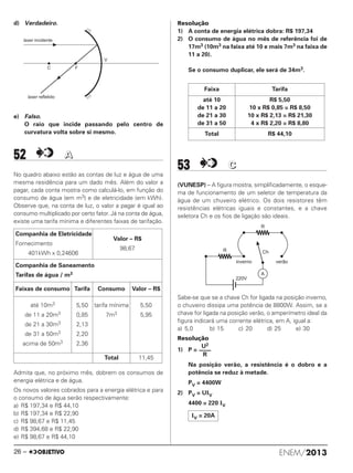 d) Verdadeiro.
e) Falso.
O raio que incide passando pelo centro de
curvatura volta sobre si mesmo.
52 AA
No quadro abaixo estão as contas de luz e água de uma
mesma residência para um dado mês. Além do valor a
pagar, cada conta mostra como calculá-lo, em função do
consumo de água (em m3) e de eletricidade (em kWh).
Observe que, na conta de luz, o valor a pagar é igual ao
consumo multiplicado por certo fator. Já na conta de água,
existe uma tarifa mínima e diferentes faixas de tarifação.
Admita que, no próximo mês, dobrem os consumos de
energia elétrica e de água.
Os novos valores cobrados para a energia elétrica e para
o consumo de água serão respectivamente:
a) R$ 197,34 e R$ 44,10
b) R$ 197,34 e R$ 22,90
c) R$ 98,67 e R$ 11,45
d) R$ 394,68 e R$ 22,90
e) R$ 98,67 e R$ 44,10
Resolução
1) A conta de energia elétrica dobra: R$ 197,34
2) O consumo de água no mês de referência foi de
17m3 (10m3 na faixa até 10 e mais 7m3 na faixa de
11 a 20).
Se o consumo duplicar, ele será de 34m3.
53 CC
(VUNESP) – A figura mostra, simplificadamente, o esque-
ma de funcionamento de um seletor de temperatura da
água de um chuveiro elétrico. Os dois resistores têm
resistências elétricas iguais e constantes, e a chave
seletora Ch e os fios de ligação são ideais.
Sabe-se que se a chave Ch for ligada na posição inverno,
o chuveiro dissipa uma potência de 8800W. Assim, se a
chave for ligada na posição verão, o amperímetro ideal da
figura indicará uma corrente elétrica, em A, igual a:
a) 5,0 b) 15 c) 20 d) 25 e) 30
Resolução
1) P =
Na posição verão, a resistência é o dobro e a
potência se reduz à metade.
PV = 4400W
2) PV = UIV
4400 = 220 IV
Companhia de Eletricidade
Fornecimento
401kWh x 0,24606
Valor – R$
98,67
Companhia de Saneamento
Tarifas de água / m3
Faixas de consumo Tarifa Consumo Valor – R$
até 10m3
de 11 a 20m3
de 21 a 30m3
de 31 a 50m3
acima de 50m3
5,50
0,85
2,13
2,20
2,36
tarifa mínima
7m3
5,50
5,95
Total 11,45
Faixa Tarifa
até 10
de 11 a 20
de 21 a 30
de 31 a 50
R$ 5,50
10 x R$ 0,85 = R$ 8,50
10 x R$ 2,13 = R$ 21,30
4 x R$ 2,20 = R$ 8,80
Total R$ 44,10
U2
––––
R
IV = 20A
ENEM/201326 –
ENEM_PROVA1_24_8_PROF_ALICE 08/08/13 13:48 Página 26
 