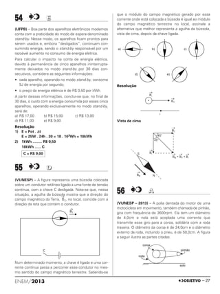 54 EE
(UFPB) – Boa parte dos aparelhos eletrônicos modernos
conta com a praticidade do modo de espera denominado
stand-by. Nesse modo, os aparelhos ﬁcam prontos para
serem usados e, embora ”desligados”, continuam con-
sumindo energia, sendo o stand-by responsável por um
razoável aumento no consumo de energia elétrica.
Para calcular o impacto na conta de energia elétrica,
devido à permanência de cinco aparelhos ininterrupta-
mente deixados no modo stand-by por 30 dias con-
secutivos, considere as seguintes informações:
• cada aparelho, operando no modo stand-by, consome
5J de energia por segundo;
• o preço da energia elétrica é de R$ 0,50 por kWh.
A partir dessas informações, conclui-se que, no ﬁnal de
30 dias, o custo com a energia consumida por esses cinco
aparelhos, operando exclusivamente no modo stand-by,
será de:
a) R$ 17,00 b) R$ 15,00 c) R$ 13,00
d) R$ 11,00 e) R$ 9,00
Resolução
1) E = Pot . Δt
E = 25W . 24h . 30 = 18 . 103Wh = 18kWh
2) 1kWh ......... R$ 0,50
18kWh ...... C
55 DD
(VUNESP) – A figura representa uma bússola colocada
sobre um condutor retilíneo ligado a uma fonte de tensão
contínua, com a chave C desligada. Nota-se que, nessa
situação, a agulha da bússola mostra que a direção do
campo magnético da Terra,
→
BT, no local, coincide com a
direção da reta que contém o condutor.
Num determinado momento, a chave é ligada e uma cor-
rente contínua passa a percorrer esse condutor no mes-
mo sentido do campo magnético terrestre. Sabendo-se
que o módulo do campo magnético gerado por essa
corrente onde está colocada a bússola é igual ao módulo
do campo magnético terrestre no local, assinale a
alternativa que melhor representa a agulha da bússola,
vista de cima, depois da chave ligada.
Resolução
Vista de cima
56 AA
(VUNESP – 2013) – A polia dentada do motor de uma
motocicleta em movimento, também chamada de pinhão,
gira com frequência de 3600rpm. Ela tem um diâmetro
de 4,0cm e nela está acoplada uma corrente que
transmite esse giro para a coroa, solidária com a roda
traseira. O diâmetro da coroa é de 24,0cm e o diâmetro
externo da roda, incluindo o pneu, é de 50,0cm. A figura
a seguir ilustra as partes citadas.
C = R$ 9,00
ENEM/2013 – 27
ENEM_PROVA1_24_8_PROF_ALICE 08/08/13 13:48 Página 27
 