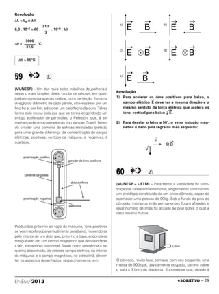 Resolução
ΔL = L0 α Δθ
6,0 . 10–2 = 60 . . 10–6 . Δθ
Δθ = °C
59 DD
(VUNESP) – Um dos mais belos trabalhos de joalheria é
talvez o mais simples deles, o colar de pérolas, em que o
joalheiro precisa apenas realizar, com perfeição, furos na
direção do diâmetro de cada pérola, atravessá-las por um
ﬁno ﬁo e, por ﬁm, adicionar um belo fecho de ouro. Talvez
tenha sido nessa bela joia que se tenha engendrado um
antigo acelerador de partículas, o Peletron, que, à se-
melhança de um acelerador do tipo Van der Graaff, fazen-
do circular uma corrente de esferas eletrizadas (pelets),
gera uma grande diferença de concentração de cargas
elétricas, positivas, no topo da máquina, e negativas, à
sua base.
Produzidos próximo ao topo da máquina, íons positivos
se veem acelerados verticalmente para baixo, movendo-se
pelo interior de um duto que, próximo à base, encontra-se
mergulhado em um campo magnético que desvia o feixe
a 90°, tornando-o horizontal. Tendo como referência o es-
quema desenhado, os vetores campo elétrico, no interior
da máquina, e o campo magnético, no eletroímã, devem
ter os aspectos desenhados, respectivamente, em:
Resolução
1) Para acelerar os íons positivos para baixo, o
campo elétrico
→
E deve ter a mesma direção e o
mesmo sentido da força elétrica que acelera os
íons: vertical para baixo ↓
→
E.
2) Para desviar o feixe a 90°, o vetor indução mag-
nética é dado pela regra da mão esquerda:
60 AA
(VUNESP – UFTM) – Para testar a viabilidade da cons-
trução de casas antiterremotos, engenheiros construíram
um protótipo constituído de um único cômodo, capaz de
acomodar uma pessoa de 90kg. Sob o fundo do piso do
cômodo, inúmeros ímãs permanentes foram afixados e
igual número de ímãs foi afixado ao piso sobre o qual a
casa deveria flutuar.
O cômodo, muito leve, somava, com seu ocupante, uma
massa de 900kg e, devidamente ocupado, pairava sobre
o solo a 3,0cm de distância. Supondo-se que, devido à
31,5
––––
3
3000
––––––
31,5
Δθ = 95°C
ENEM/2013 – 29
ENEM_PROVA1_24_8_PROF_ALICE 08/08/13 15:14 Página 29
 