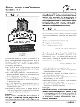 1 EE
O post acima, retirado do Facebook, diz respeito às re-
centes manifestações (2013) pela redução das tarifas de
transportes públicos. Mas também faz referência a um
importante fato que deu um novo rumo à história mun-
dial. Estamos nos referindo
a) ao Período do Terror, caracterizado pela intensa perse-
guição aos “inimigos da Revolução”, identificados
como tais pelo governo jacobino.
b) ao Grande Medo, revolta dos camponeses contra a
aristocracia francesa, que ainda os submetia ao regime
de servidão herdado do feudalismo.
c) ao final do processo revolucionário em que a burguesia,
a despeito da oposição popular, eliminou os privilégios
da nobreza e do clero.
d) ao Período Napoleônico, marcado pela legitimação, no
Código Civil, das reivindicações do campesinato refe-
rentes à reforma agrária.
e) à Tomada da Bastilha, marco da adesão popular ao
movimento revolucionário iniciado pelo Terceiro Estado
na Assembleia Nacional Constituinte.
Resolução
O post combina reivindicações do movimento de
2013 com a Tomada da Bastilha (identificada no
desenho como uma construção medieval, para a qual
converge a multidão), que consagrou a adesão do
povo parisiense ao processo revolucionário desen-
cadeado pelos deputados do Terceiro Estado na
Assembleia Nacional Constituinte de 1789. Trata-se
contudo de uma comparação absolutamente despro-
porcional entre os dois eventos – como aliás é
reconhecido pelo próprio enunciado, ao enfatizar a
relevância histórica da Revolução Francesa.
2 DD
Os excertos a seguir foram extraídos da coletânea de 100
Textos de História Antiga, organizada por Jaime Pinsky
(1980).
“Eu sou o rei que transcende entre os reis.
Minhas palavras são escolhidas,
Minha inteligência não tem rival.”
(Hamurábi, 1792-1750 a.C., Autopanegírico)
“O fundamento do regime democrático é a liberdade.
Uma característica da liberdade é governar e ser
governado por turno. Outra é viver como se quer, pois
dizem que isto é resultado da liberdade, já que é próprio
do escravo viver como não quer.”
(Aristóteles, 384-322 a.C., Política)
A leitura dos textos permite-nos afirmar que
a) os fundamentos do poder político eram os mesmos
para Hamurábi e Aristóteles.
b) a democracia, segundo Aristóteles, impunha o
abandono do sistema escravista.
c) Hamurábi considerava que o governante deveria ser
escolhido entre os mais sábios.
d) expressam diferentes concepções sobre as relações
entre governantes e governados.
e) a dinastia esclarecida, com doses de despotismo e
liberdade, era defendida por ambos.
Resolução
O texto de Hamurábi, rei do I Império Babilônico,
evidencia uma monarquia teocrática absoluta, na qual
a vontade do governante deve sempre prevalecer. Já
o texto de Aristóteles associa a prática da democracia
ao exercício da liberdade, contrastando-o com a
condição dos escravos.
ENEM/2013 – 3
Ciências Humanas e suas Tecnologias
Questões de 1 a 45
ENEM_PROVA1_24_8_PROF_ALICE 08/08/13 13:48 Página 3
 